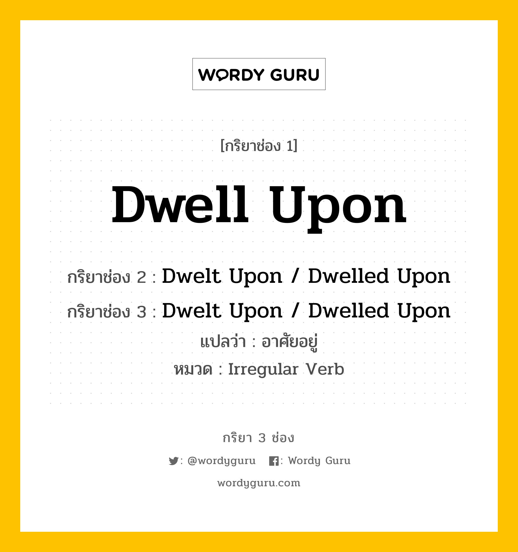 กริยา 3 ช่อง ของ Dwell Upon คืออะไร? มาดูคำอ่าน คำแปลกันเลย, กริยาช่อง 1 Dwell Upon กริยาช่อง 2 Dwelt Upon / Dwelled Upon กริยาช่อง 3 Dwelt Upon / Dwelled Upon แปลว่า อาศัยอยู่ หมวด Irregular Verb หมวด Irregular Verb