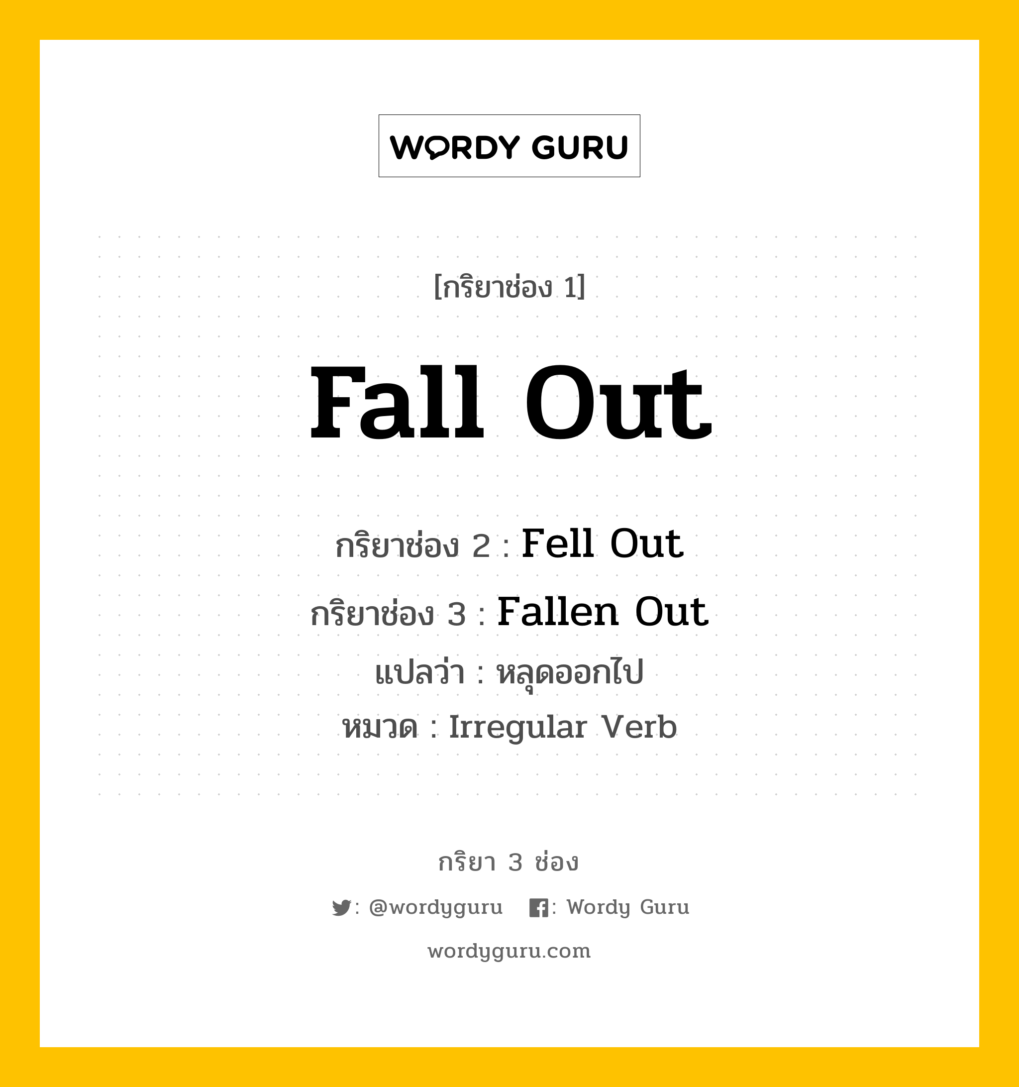Fall Out มีกริยา 3 ช่องอะไรบ้าง? คำศัพท์ในกลุ่มประเภท Irregular Verb, กริยาช่อง 1 Fall Out กริยาช่อง 2 Fell Out กริยาช่อง 3 Fallen Out แปลว่า หลุดออกไป หมวด Irregular Verb หมวด Irregular Verb