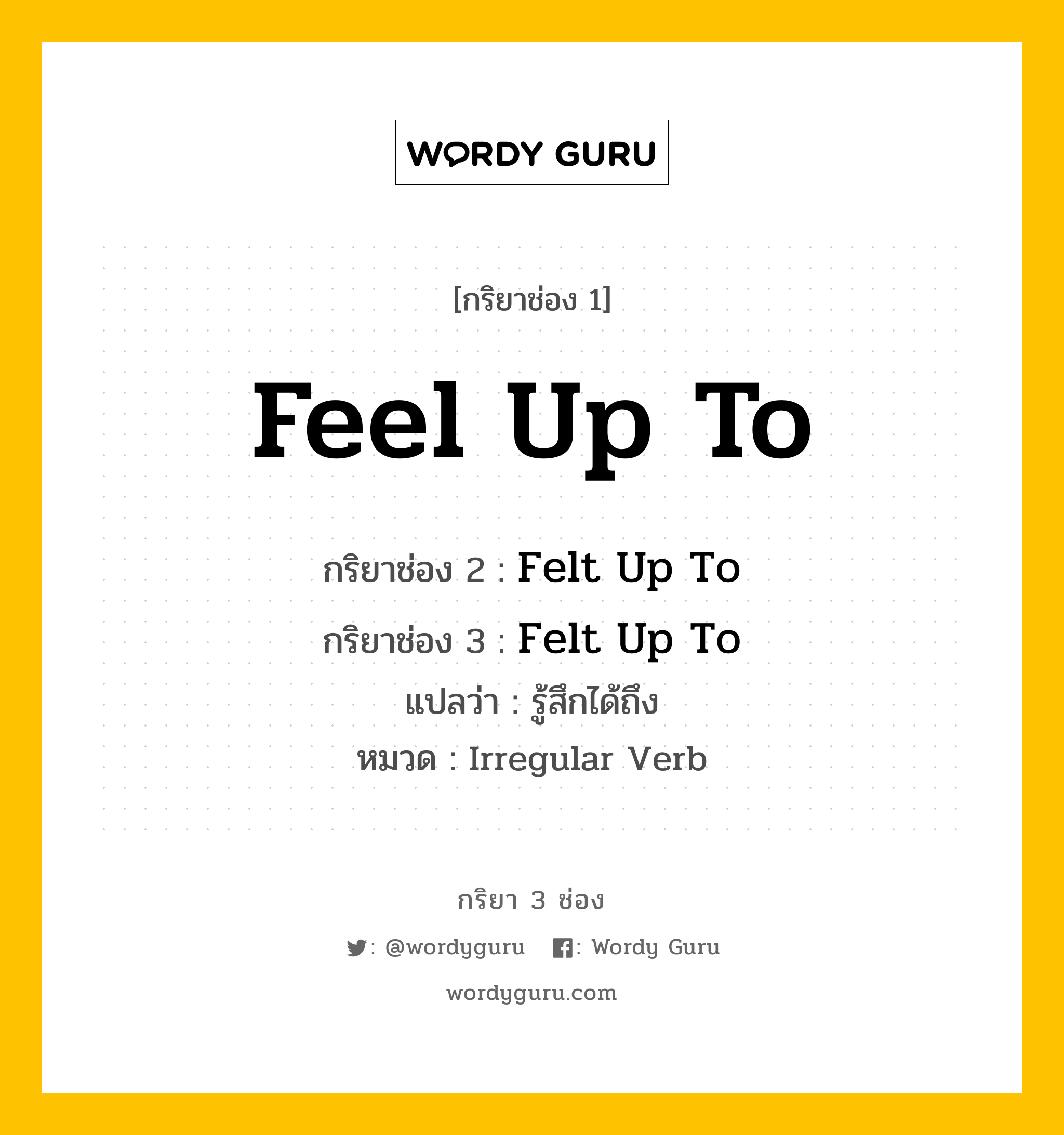 Feel Up To มีกริยา 3 ช่องอะไรบ้าง? คำศัพท์ในกลุ่มประเภท Irregular Verb, กริยาช่อง 1 Feel Up To กริยาช่อง 2 Felt Up To กริยาช่อง 3 Felt Up To แปลว่า รู้สึกได้ถึง หมวด Irregular Verb หมวด Irregular Verb