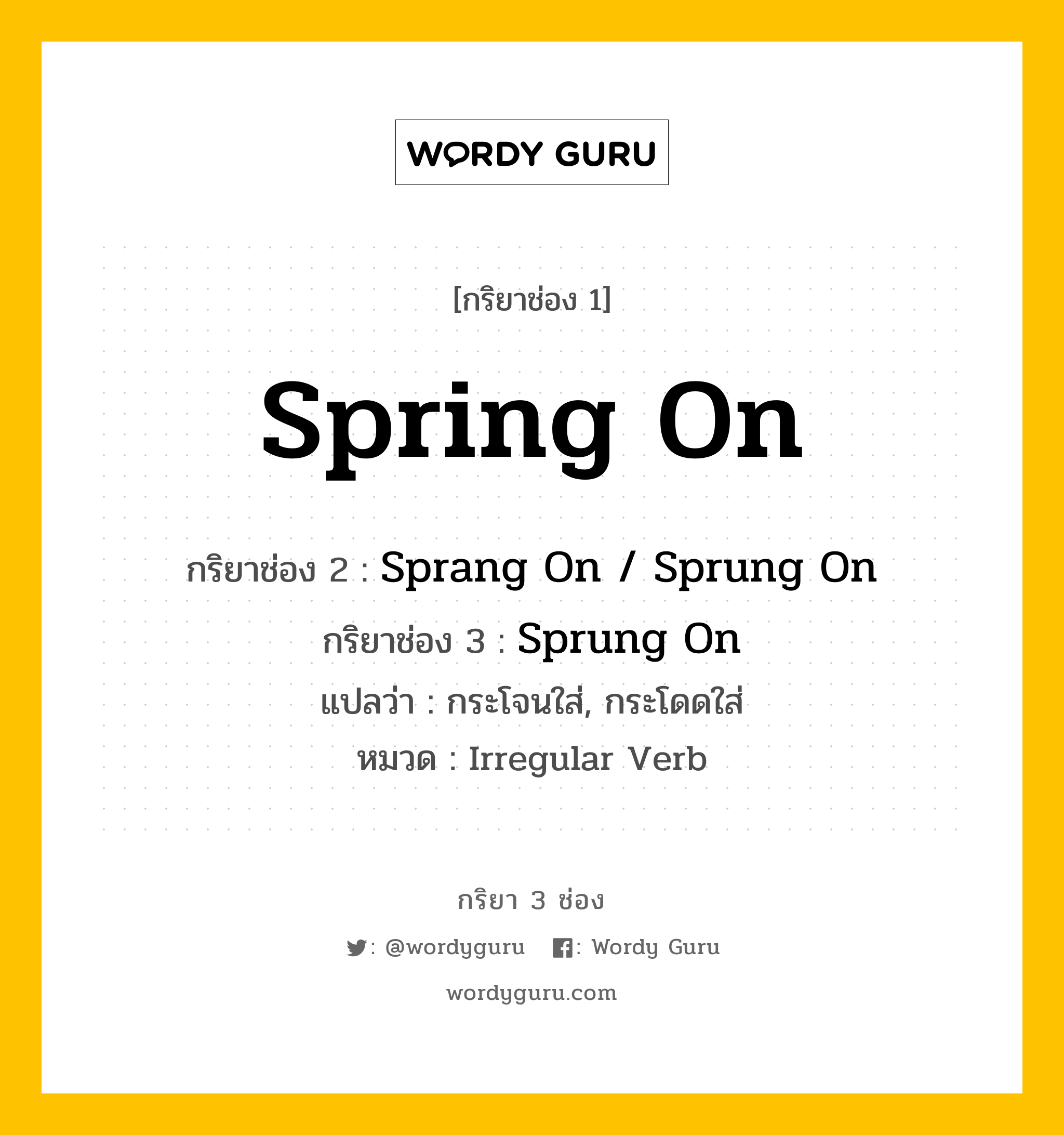 กริยา 3 ช่อง ของ Spring On คืออะไร? มาดูคำอ่าน คำแปลกันเลย, กริยาช่อง 1 Spring On กริยาช่อง 2 Sprang On / Sprung On กริยาช่อง 3 Sprung On แปลว่า กระโจนใส่, กระโดดใส่ หมวด Irregular Verb หมวด Irregular Verb