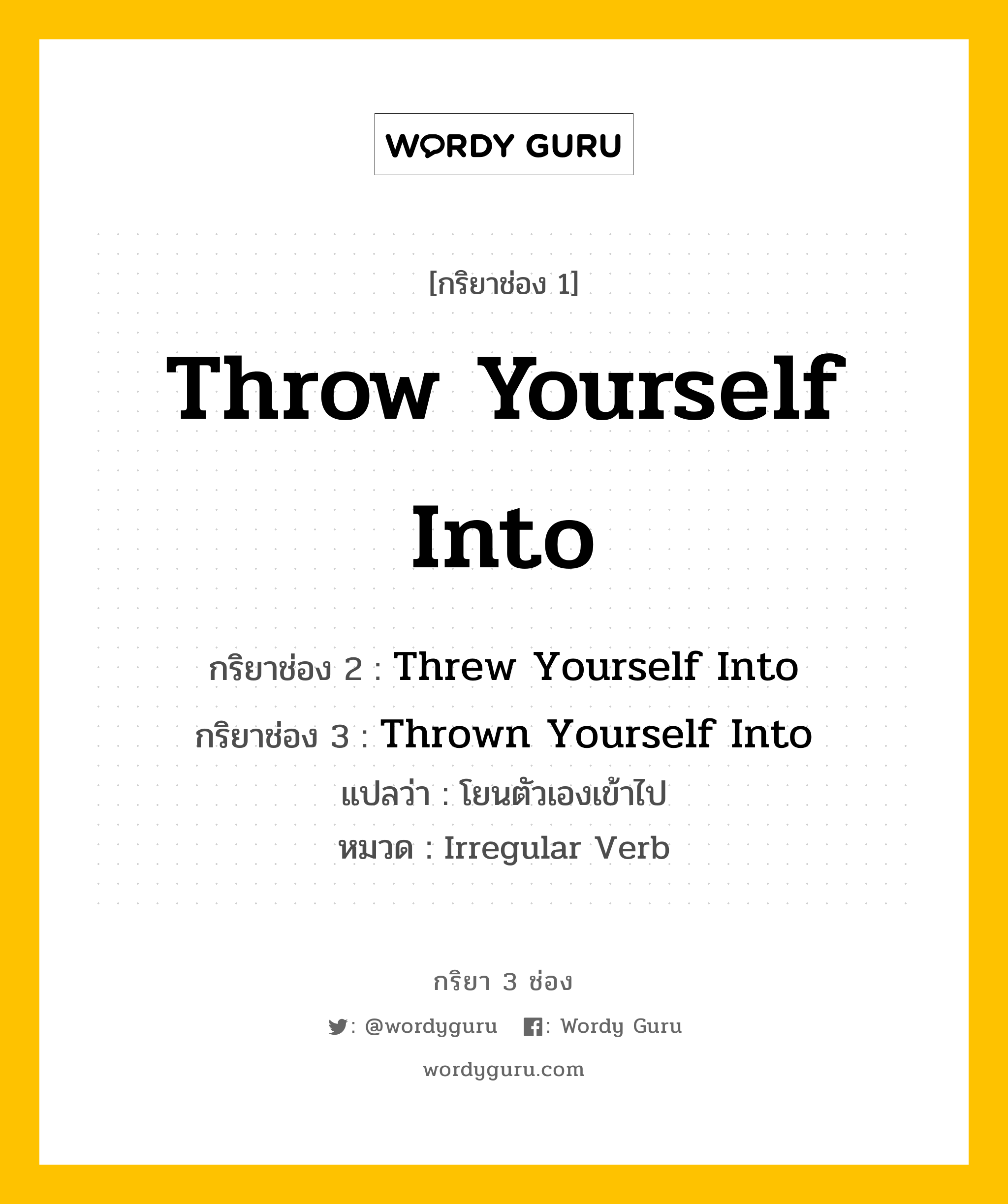 กริยา 3 ช่อง ของ Throw Yourself Into คืออะไร? มาดูคำอ่าน คำแปลกันเลย, กริยาช่อง 1 Throw Yourself Into กริยาช่อง 2 Threw Yourself Into กริยาช่อง 3 Thrown Yourself Into แปลว่า โยนตัวเองเข้าไป หมวด Irregular Verb หมวด Irregular Verb