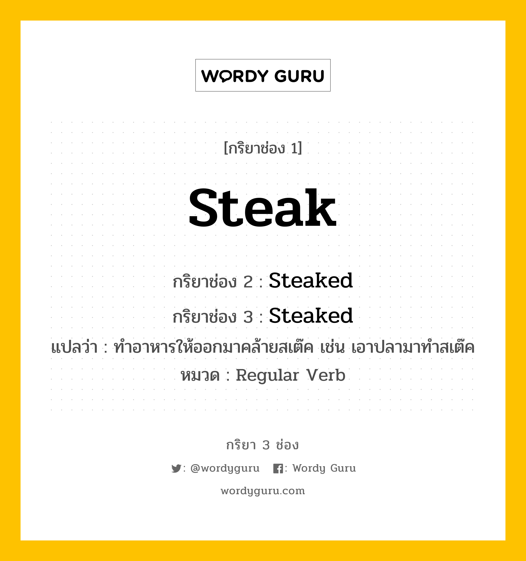 Steak มีกริยา 3 ช่องอะไรบ้าง? คำศัพท์ในกลุ่มประเภท Regular Verb, กริยาช่อง 1 Steak กริยาช่อง 2 Steaked กริยาช่อง 3 Steaked แปลว่า ทำอาหารให้ออกมาคล้ายสเต๊ค เช่น เอาปลามาทำสเต๊ค หมวด Regular Verb หมวด Regular Verb