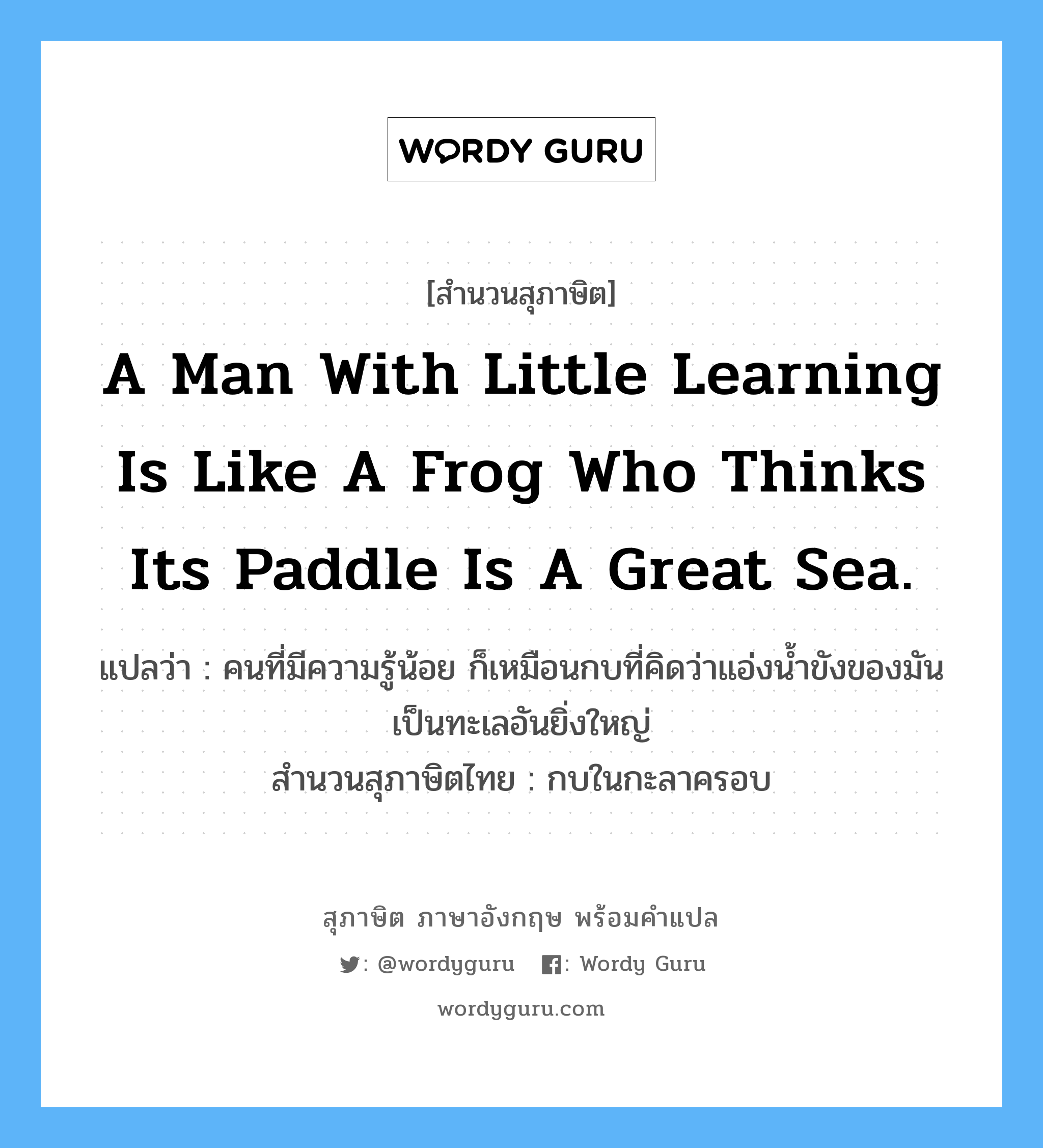 A man with little learning is like a frog who thinks its paddle is a great sea. แปลว่า?, สำนวนสุภาษิต ภาษาอังกฤษ A man with little learning is like a frog who thinks its paddle is a great sea. แปลว่า คนที่มีความรู้น้อย ก็เหมือนกบที่คิดว่าแอ่งน้ำขังของมันเป็นทะเลอันยิ่งใหญ่ สำนวนสุภาษิตไทย กบในกะลาครอบ