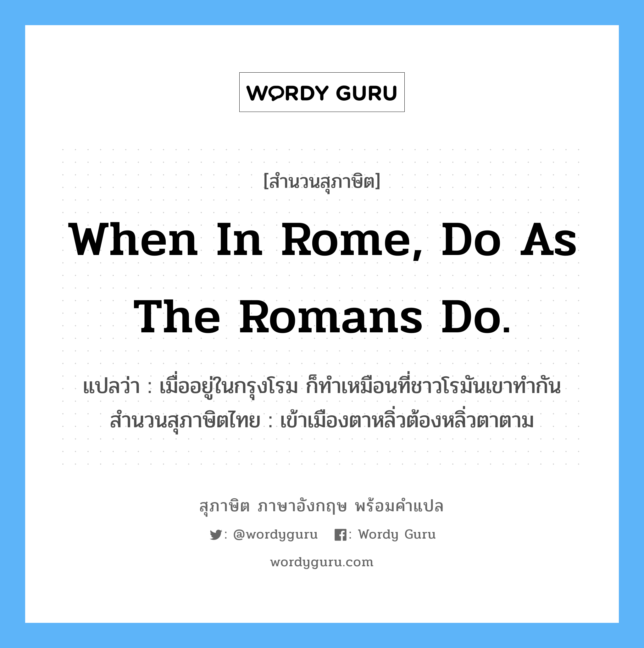 When in Rome, do as the Romans do. แปลว่า?, สำนวนสุภาษิต ภาษาอังกฤษ When in Rome, do as the Romans do. แปลว่า เมื่ออยู่ในกรุงโรม ก็ทำเหมือนที่ชาวโรมันเขาทำกัน สำนวนสุภาษิตไทย เข้าเมืองตาหลิ่วต้องหลิ่วตาตาม