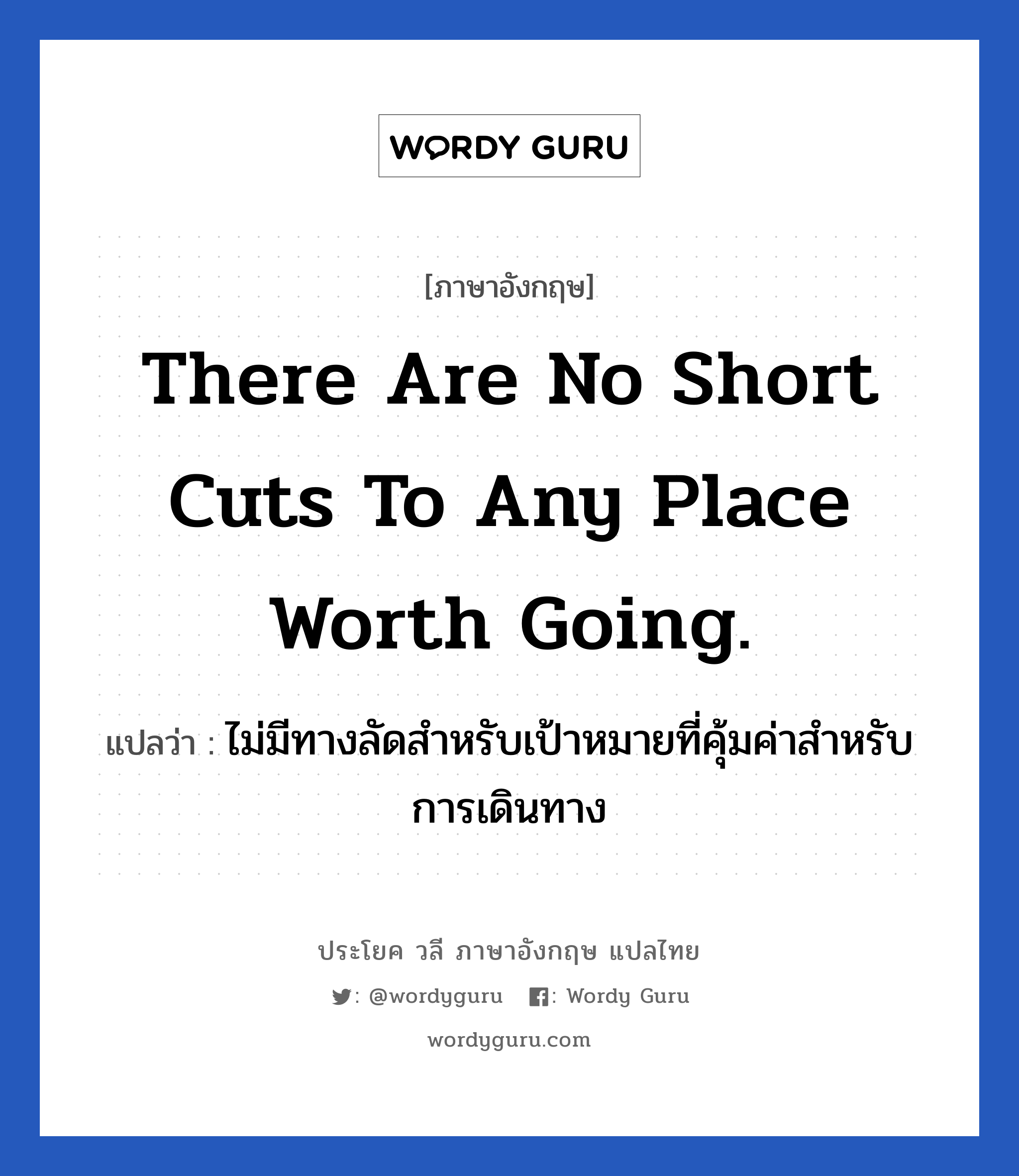 There are no short cuts to any place worth going. แปลว่า? เป็นประโยคในกลุ่มประเภท ในที่ทำงาน, วลีภาษาอังกฤษ There are no short cuts to any place worth going. แปลว่า ไม่มีทางลัดสำหรับเป้าหมายที่คุ้มค่าสำหรับการเดินทาง หมวด ในที่ทำงาน