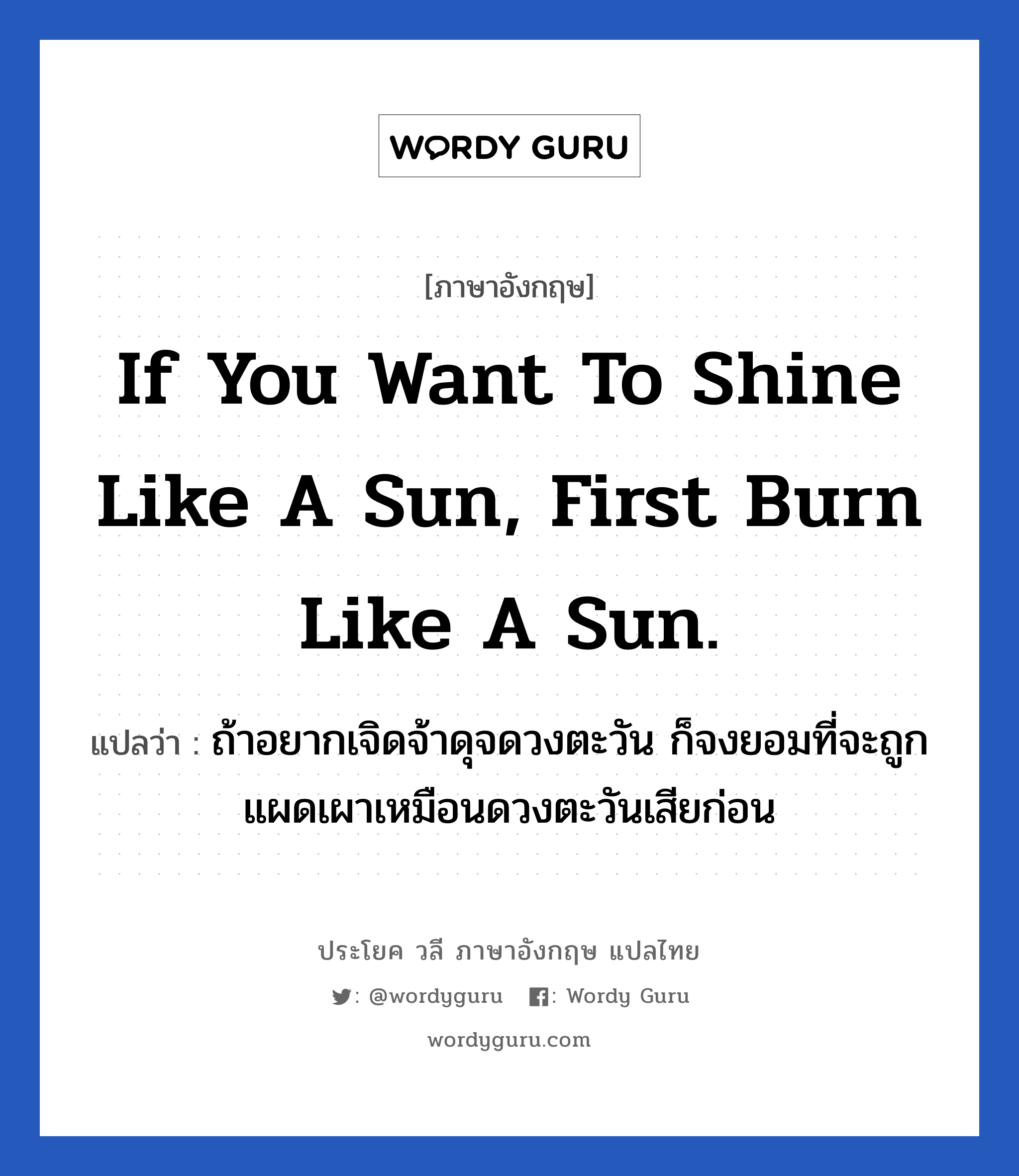 If you want to shine like a sun, first burn like a sun. แปลว่า?, วลีภาษาอังกฤษ If you want to shine like a sun, first burn like a sun. แปลว่า ถ้าอยากเจิดจ้าดุจดวงตะวัน ก็จงยอมที่จะถูกแผดเผาเหมือนดวงตะวันเสียก่อน