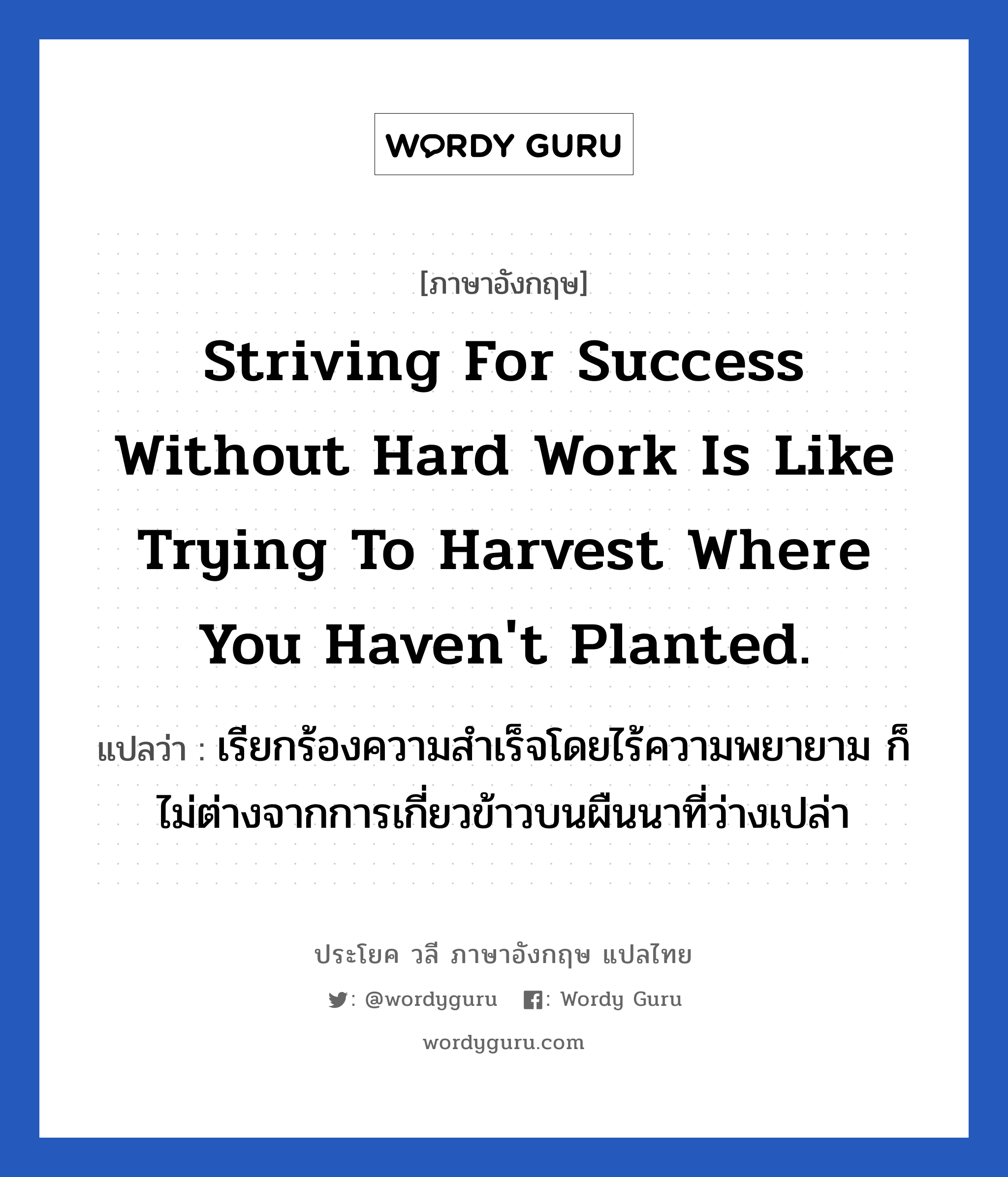 Striving for success without hard work is like trying to harvest where you haven't planted. แปลว่า? เป็นประโยคในกลุ่มประเภท ในที่ทำงาน, วลีภาษาอังกฤษ Striving for success without hard work is like trying to harvest where you haven't planted. แปลว่า เรียกร้องความสำเร็จโดยไร้ความพยายาม ก็ไม่ต่างจากการเกี่ยวข้าวบนผืนนาที่ว่างเปล่า หมวด ในที่ทำงาน