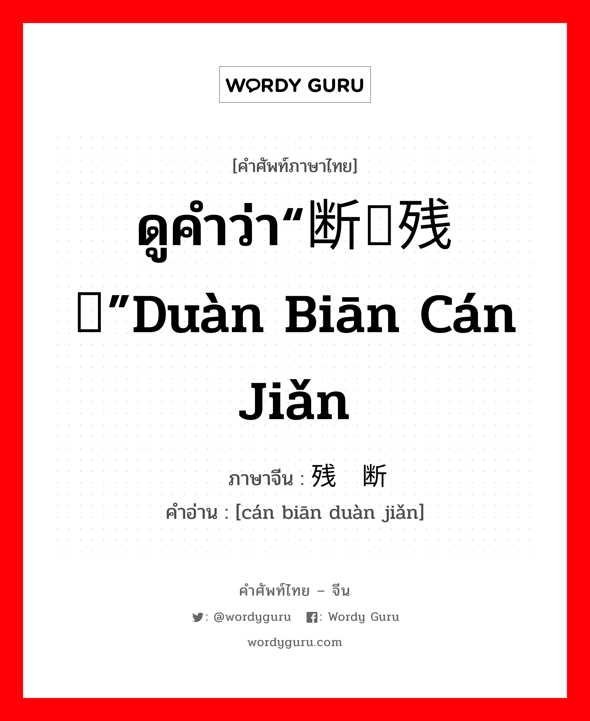 ดูคำว่า“断编残简”duàn biān cán jiǎn ภาษาจีนคืออะไร, คำศัพท์ภาษาไทย - จีน ดูคำว่า“断编残简”duàn biān cán jiǎn ภาษาจีน 残编断简 คำอ่าน [cán biān duàn jiǎn]