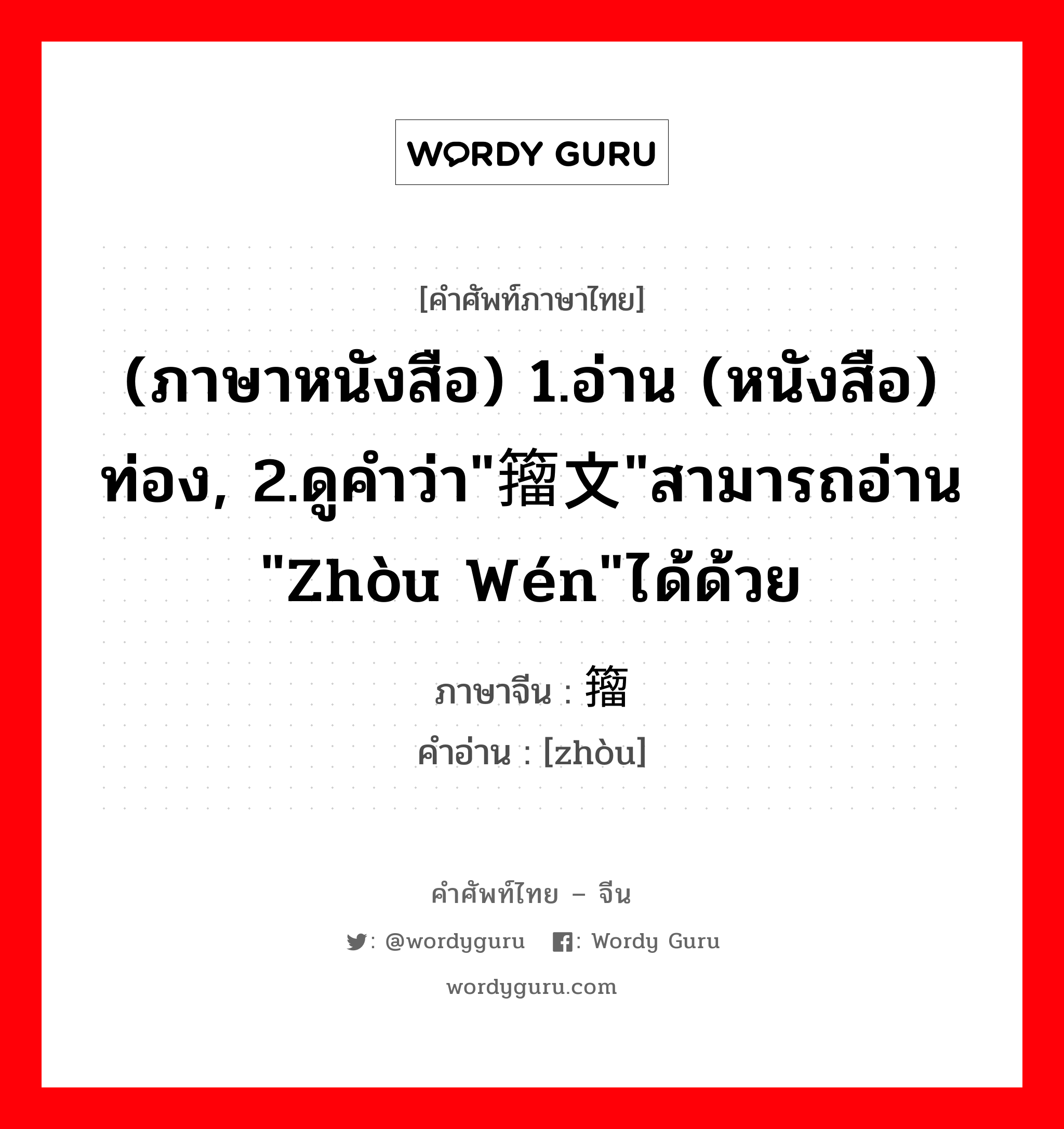 籀 ภาษาไทย?, คำศัพท์ภาษาไทย - จีน 籀 ภาษาจีน (ภาษาหนังสือ) 1.อ่าน (หนังสือ) ท่อง, 2.ดูคำว่า"籀文"สามารถอ่าน "zhòu wén"ได้ด้วย คำอ่าน [zhòu]