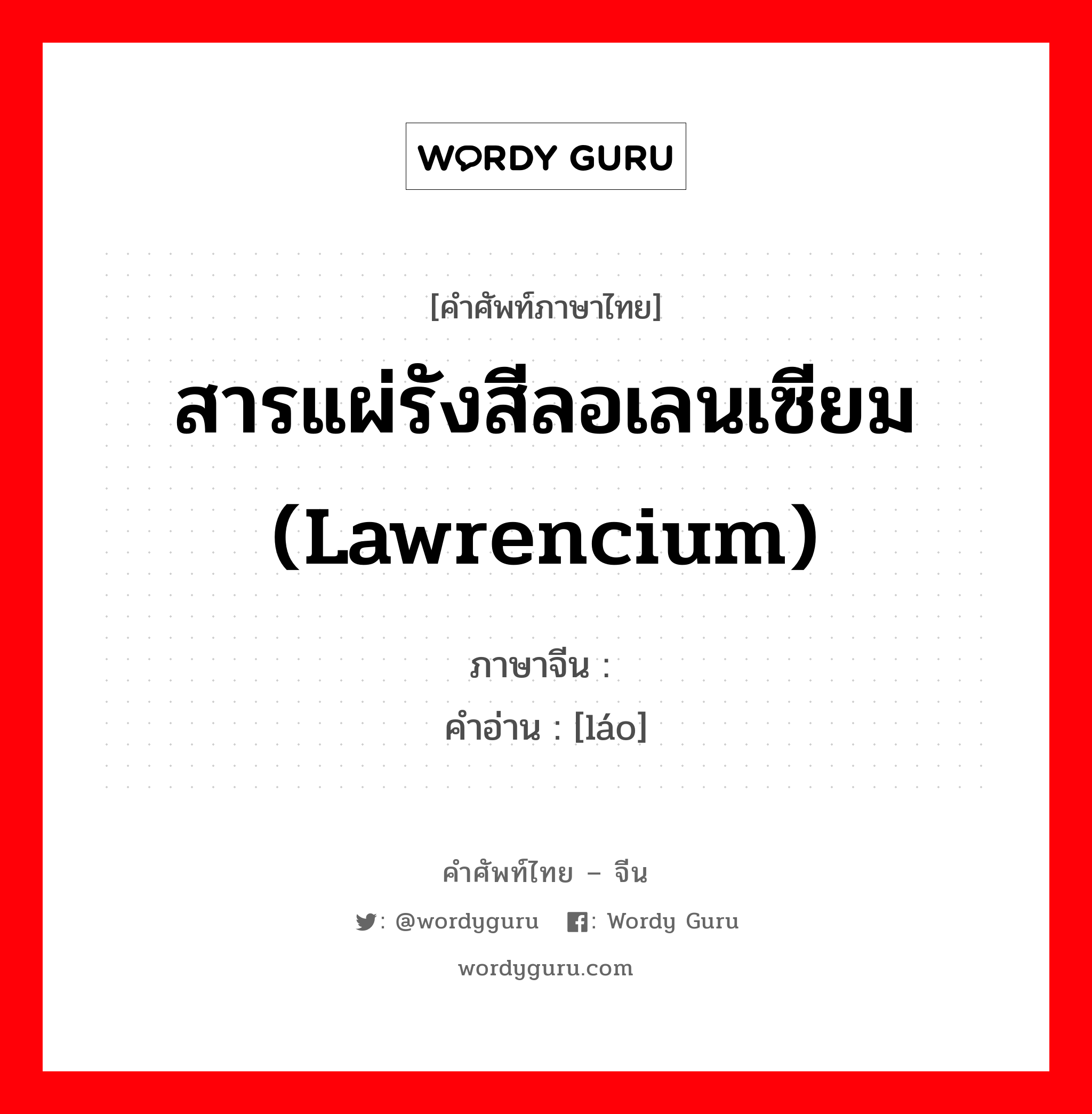 สารแผ่รังสีลอเลนเซียม (lawrencium) ภาษาจีนคืออะไร, คำศัพท์ภาษาไทย - จีน สารแผ่รังสีลอเลนเซียม (lawrencium) ภาษาจีน 铹 คำอ่าน [láo]