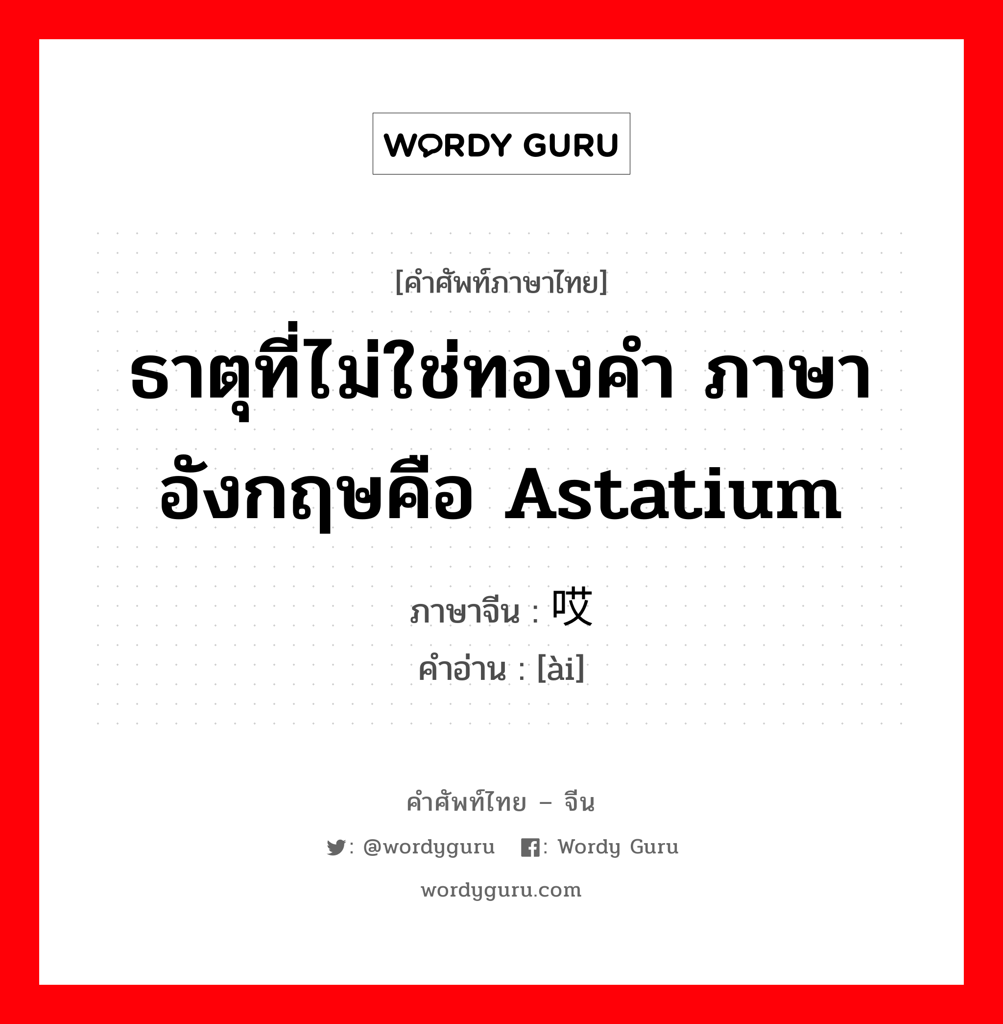 ธาตุที่ไม่ใช่ทองคำ ภาษาอังกฤษคือ astatium ภาษาจีนคืออะไร, คำศัพท์ภาษาไทย - จีน ธาตุที่ไม่ใช่ทองคำ ภาษาอังกฤษคือ astatium ภาษาจีน 哎 คำอ่าน [ài]