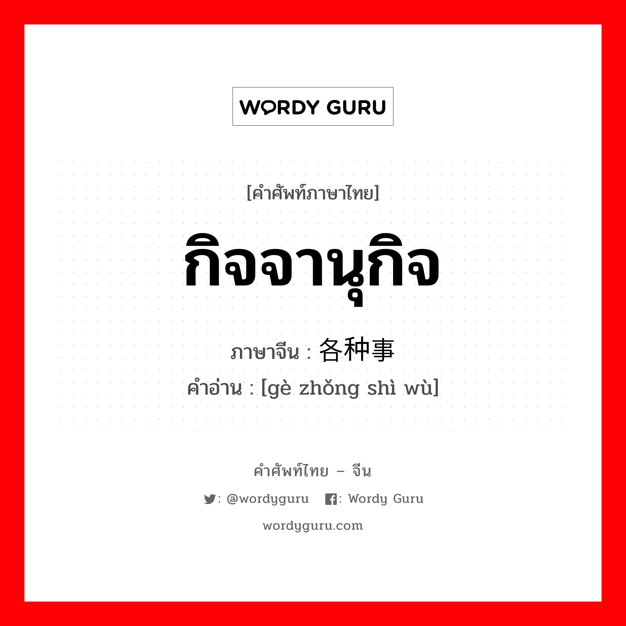 กิจจานุกิจ ภาษาจีนคืออะไร, คำศัพท์ภาษาไทย - จีน กิจจานุกิจ ภาษาจีน 各种事务 คำอ่าน [gè zhǒng shì wù]
