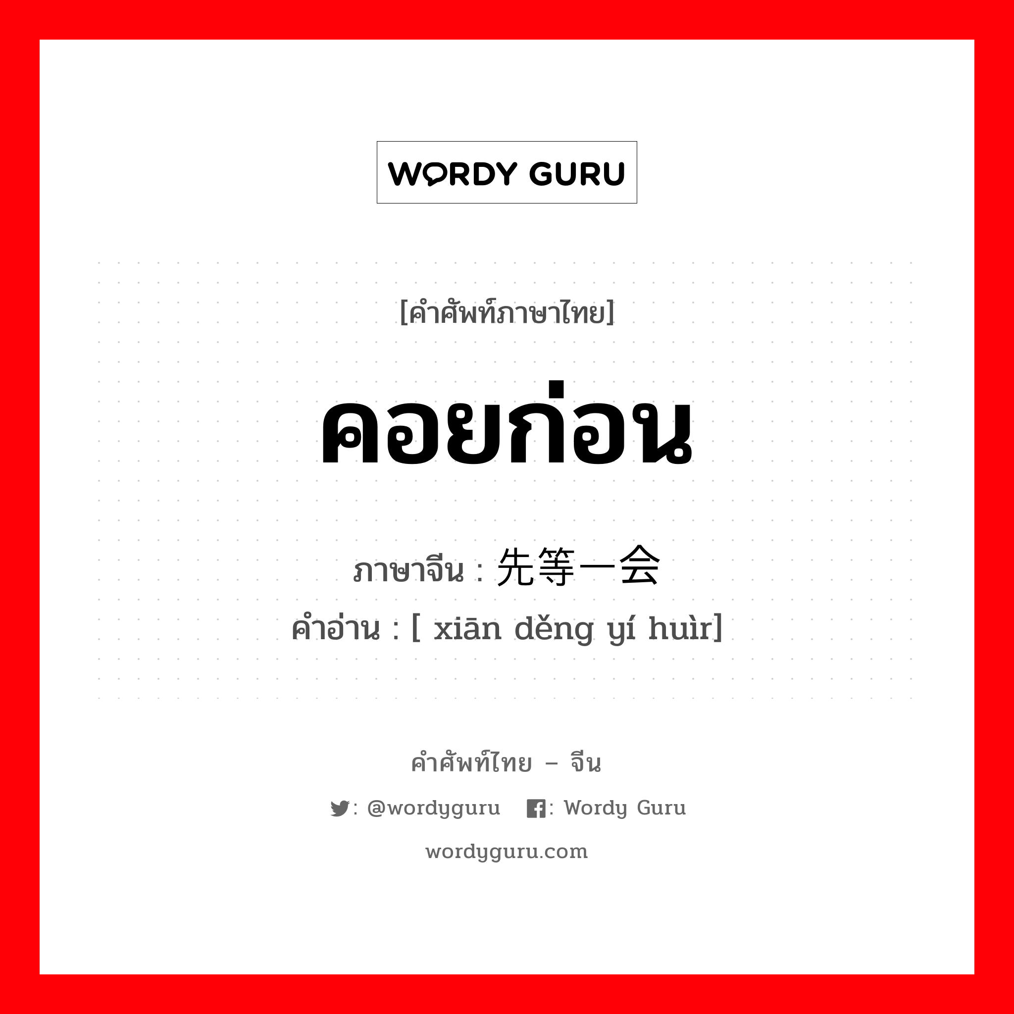 คอยก่อน ภาษาจีนคืออะไร, คำศัพท์ภาษาไทย - จีน คอยก่อน ภาษาจีน 先等一会 คำอ่าน [ xiān děng yí huìr]