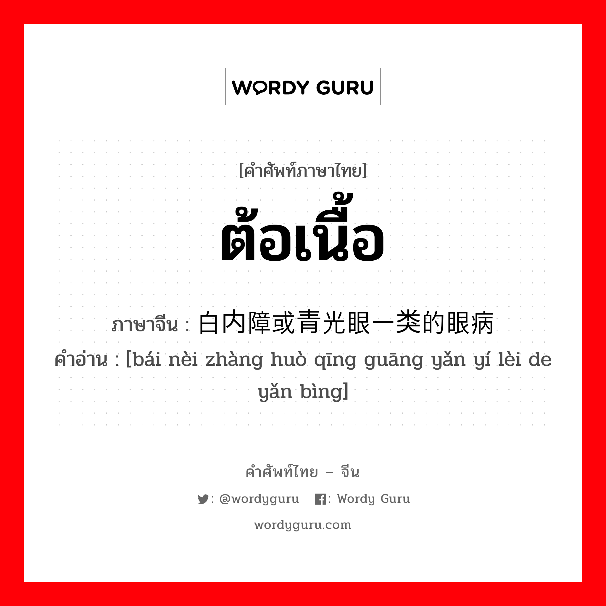 ต้อเนื้อ ภาษาจีนคืออะไร, คำศัพท์ภาษาไทย - จีน ต้อเนื้อ ภาษาจีน 白内障或青光眼一类的眼病 คำอ่าน [bái nèi zhàng huò qīng guāng yǎn yí lèi de yǎn bìng]