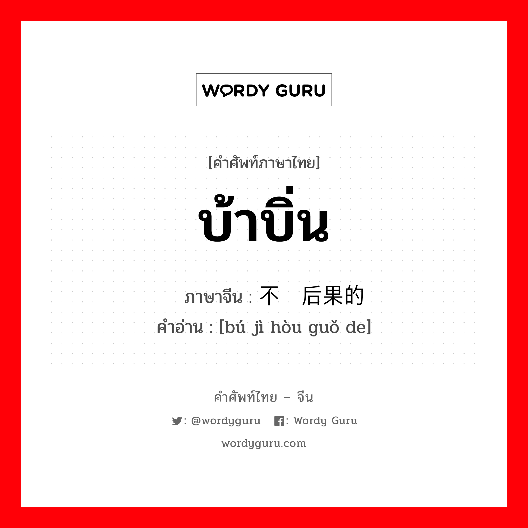 บ้าบิ่น ภาษาจีนคืออะไร, คำศัพท์ภาษาไทย - จีน บ้าบิ่น ภาษาจีน 不计后果的 คำอ่าน [bú jì hòu guǒ de]
