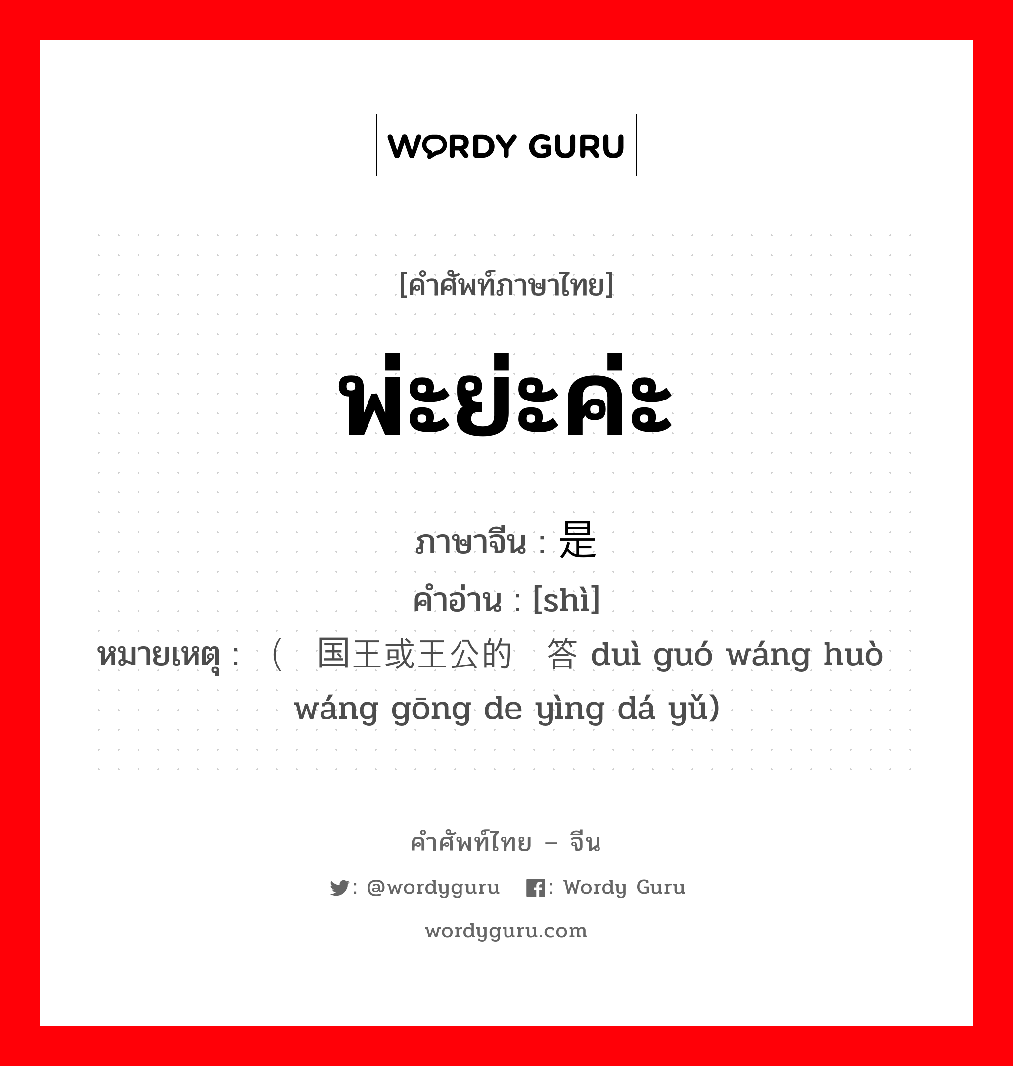 พ่ะย่ะค่ะ ภาษาจีนคืออะไร, คำศัพท์ภาษาไทย - จีน พ่ะย่ะค่ะ ภาษาจีน 是 คำอ่าน [shì] หมายเหตุ （对国王或王公的应答语 duì guó wáng huò wáng gōng de yìng dá yǔ)