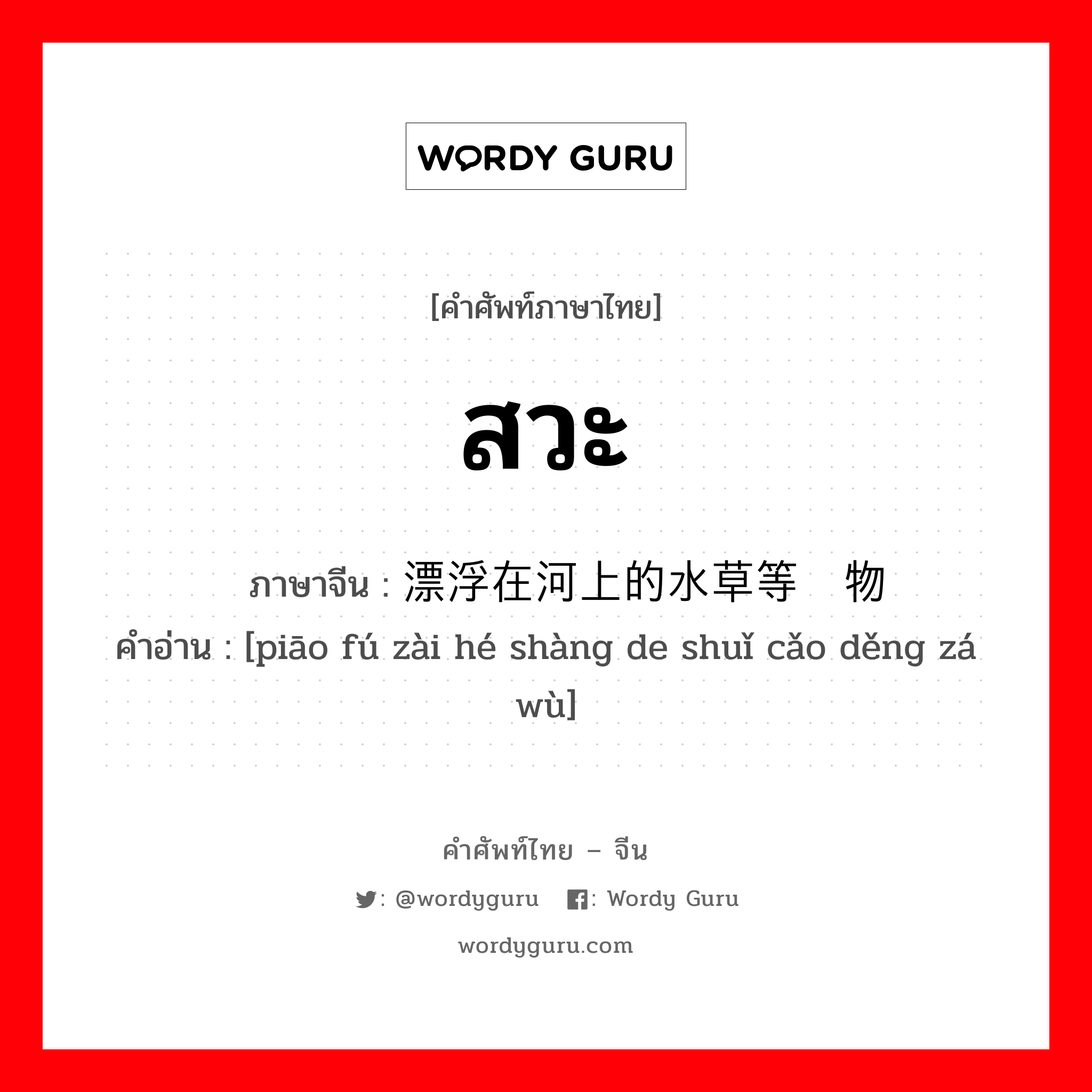 สวะ ภาษาจีนคืออะไร, คำศัพท์ภาษาไทย - จีน สวะ ภาษาจีน 漂浮在河上的水草等杂物 คำอ่าน [piāo fú zài hé shàng de shuǐ cǎo děng zá wù]