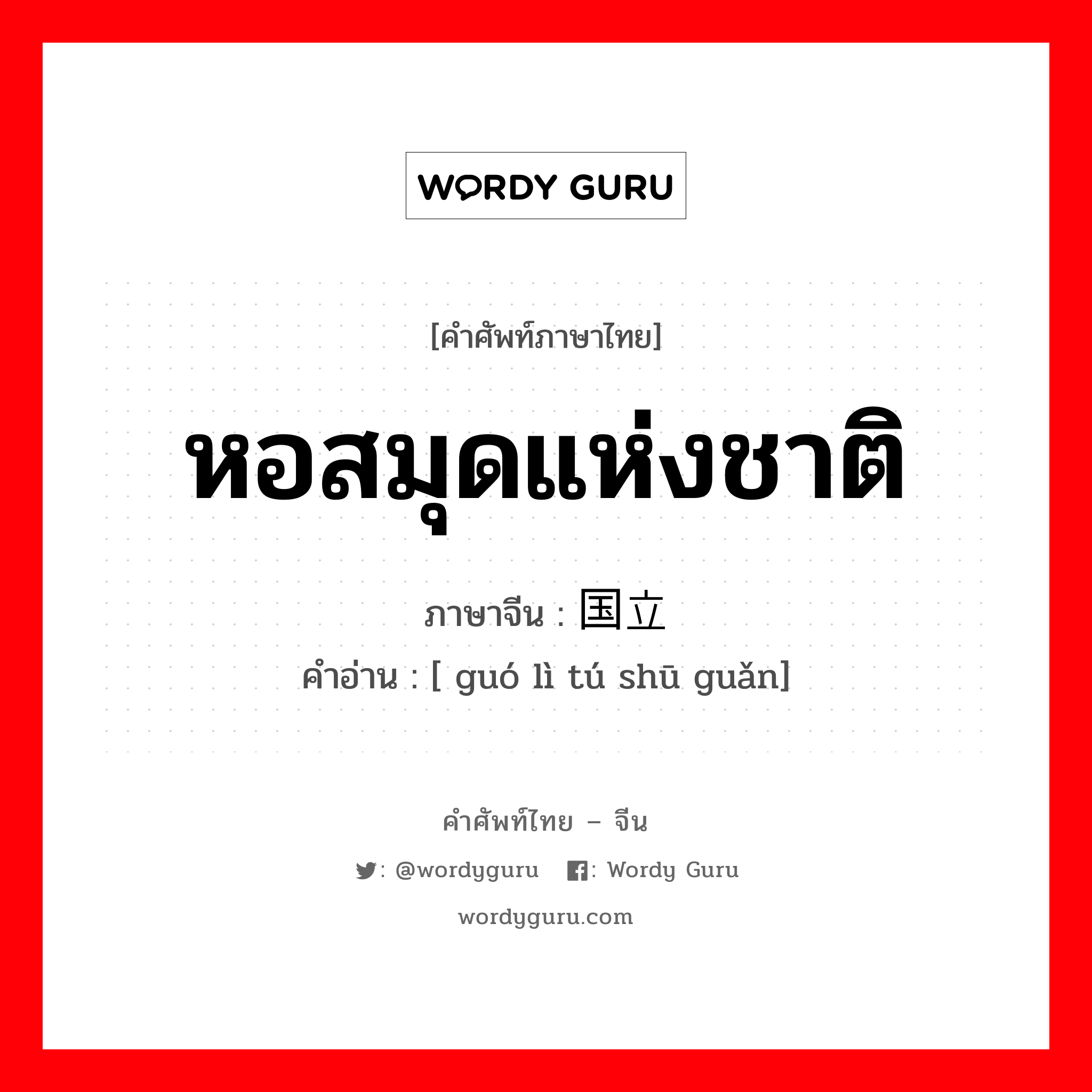 หอสมุดแห่งชาติ ภาษาจีนคืออะไร, คำศัพท์ภาษาไทย - จีน หอสมุดแห่งชาติ ภาษาจีน 国立图书馆 คำอ่าน [ guó lì tú shū guǎn]
