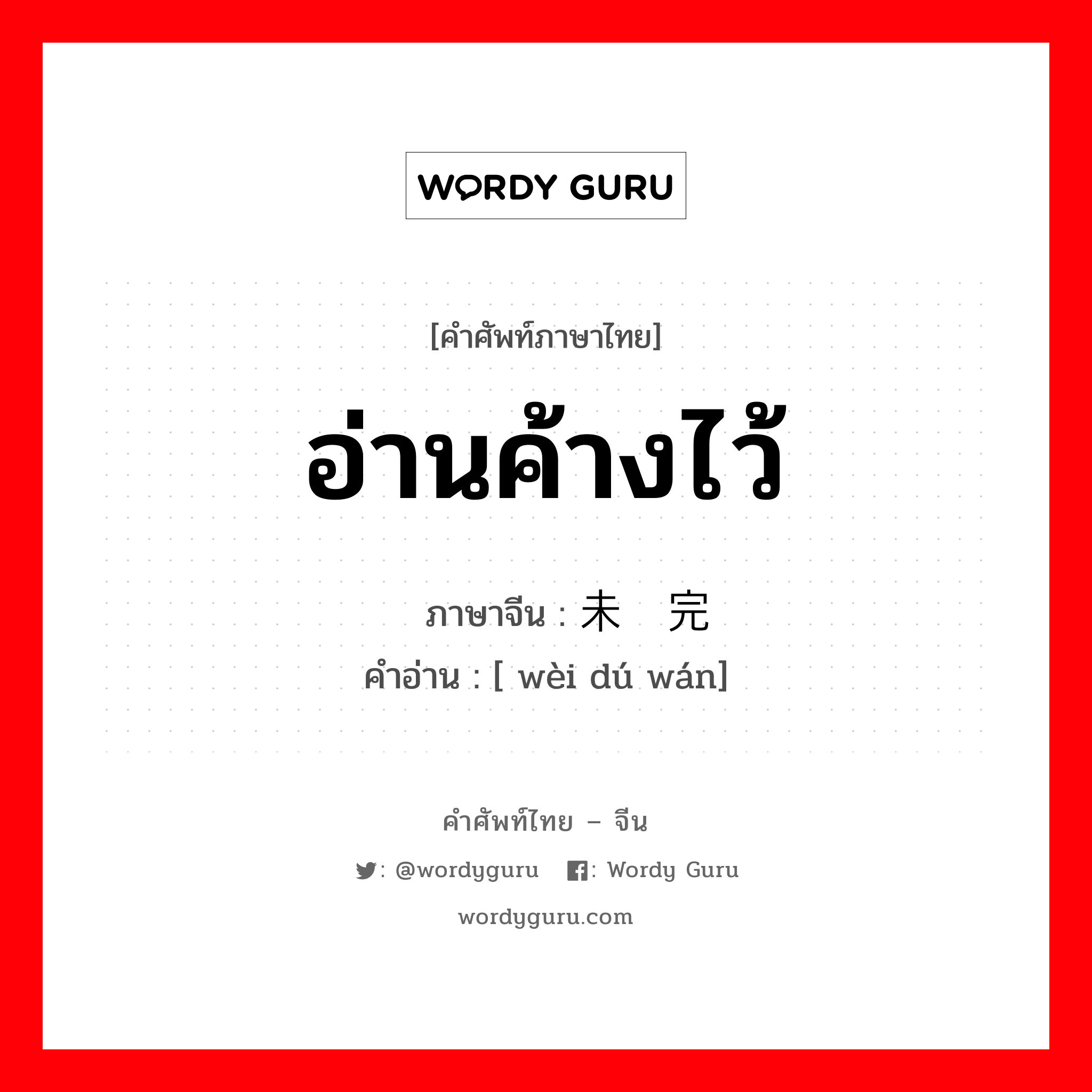 อ่านค้างไว้ ภาษาจีนคืออะไร, คำศัพท์ภาษาไทย - จีน อ่านค้างไว้ ภาษาจีน 未读完 คำอ่าน [ wèi dú wán]