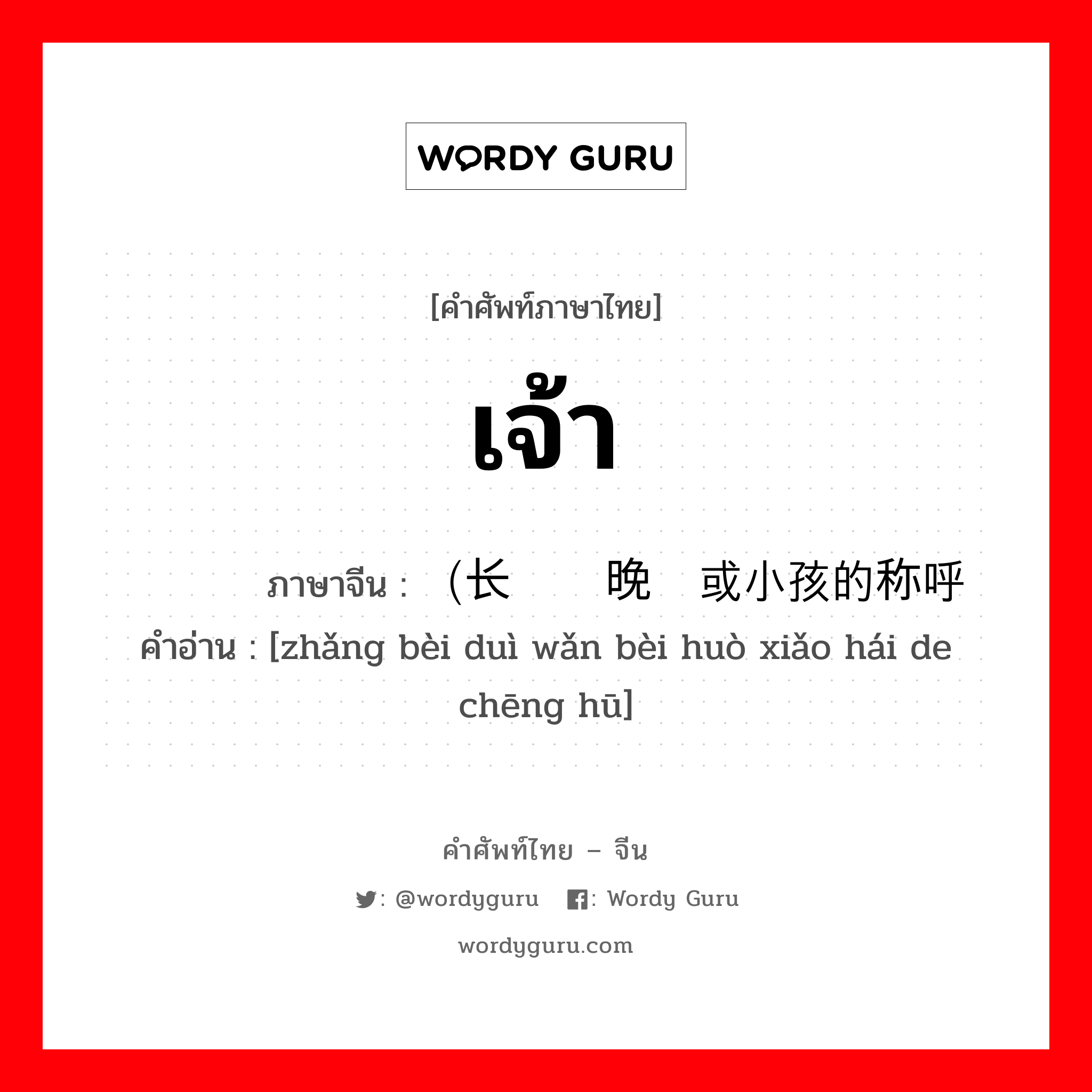 เจ้า ภาษาจีนคืออะไร, คำศัพท์ภาษาไทย - จีน เจ้า ภาษาจีน （长辈对晚辈或小孩的称呼 คำอ่าน [zhǎng bèi duì wǎn bèi huò xiǎo hái de chēng hū]