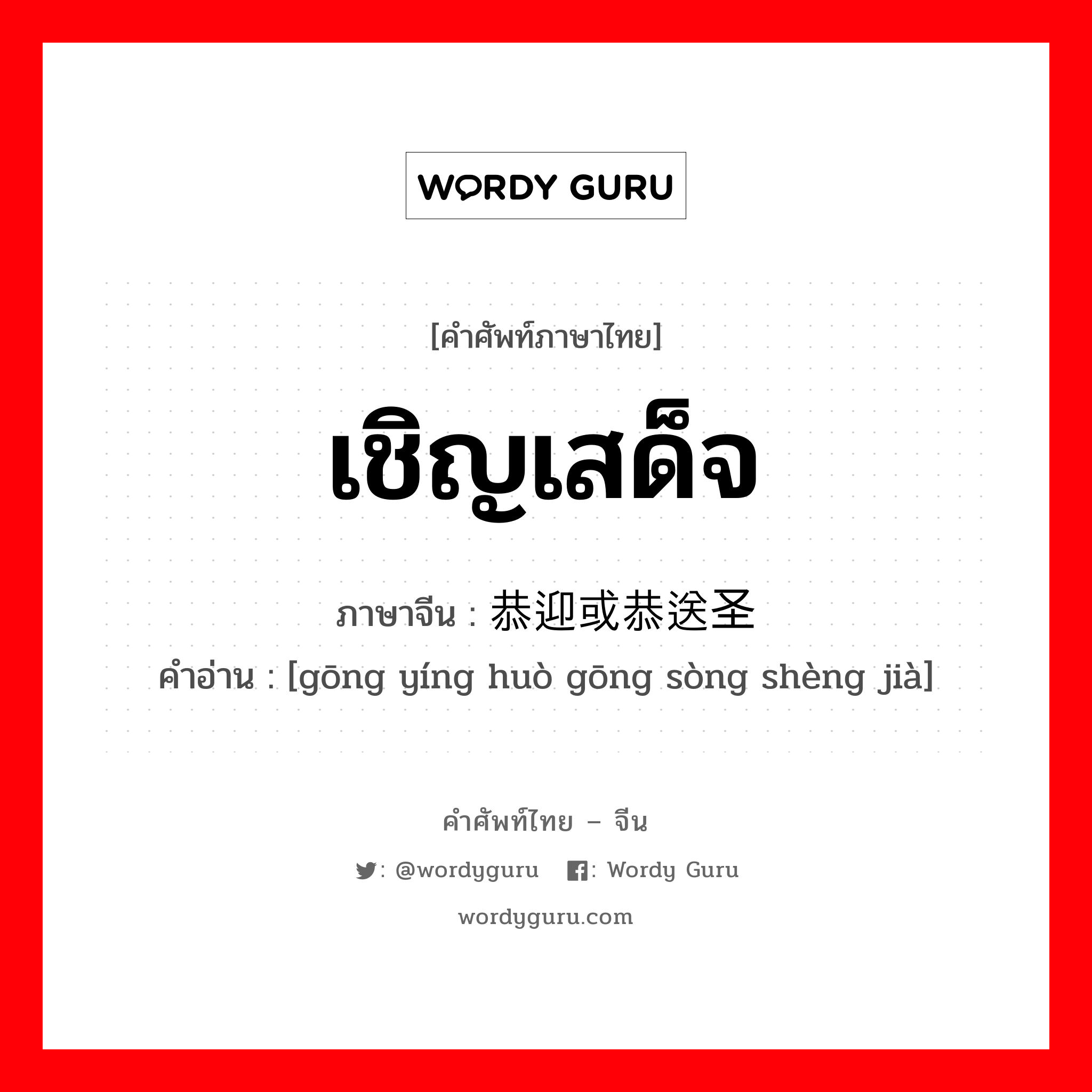 เชิญเสด็จ ภาษาจีนคืออะไร, คำศัพท์ภาษาไทย - จีน เชิญเสด็จ ภาษาจีน 恭迎或恭送圣驾 คำอ่าน [gōng yíng huò gōng sòng shèng jià]