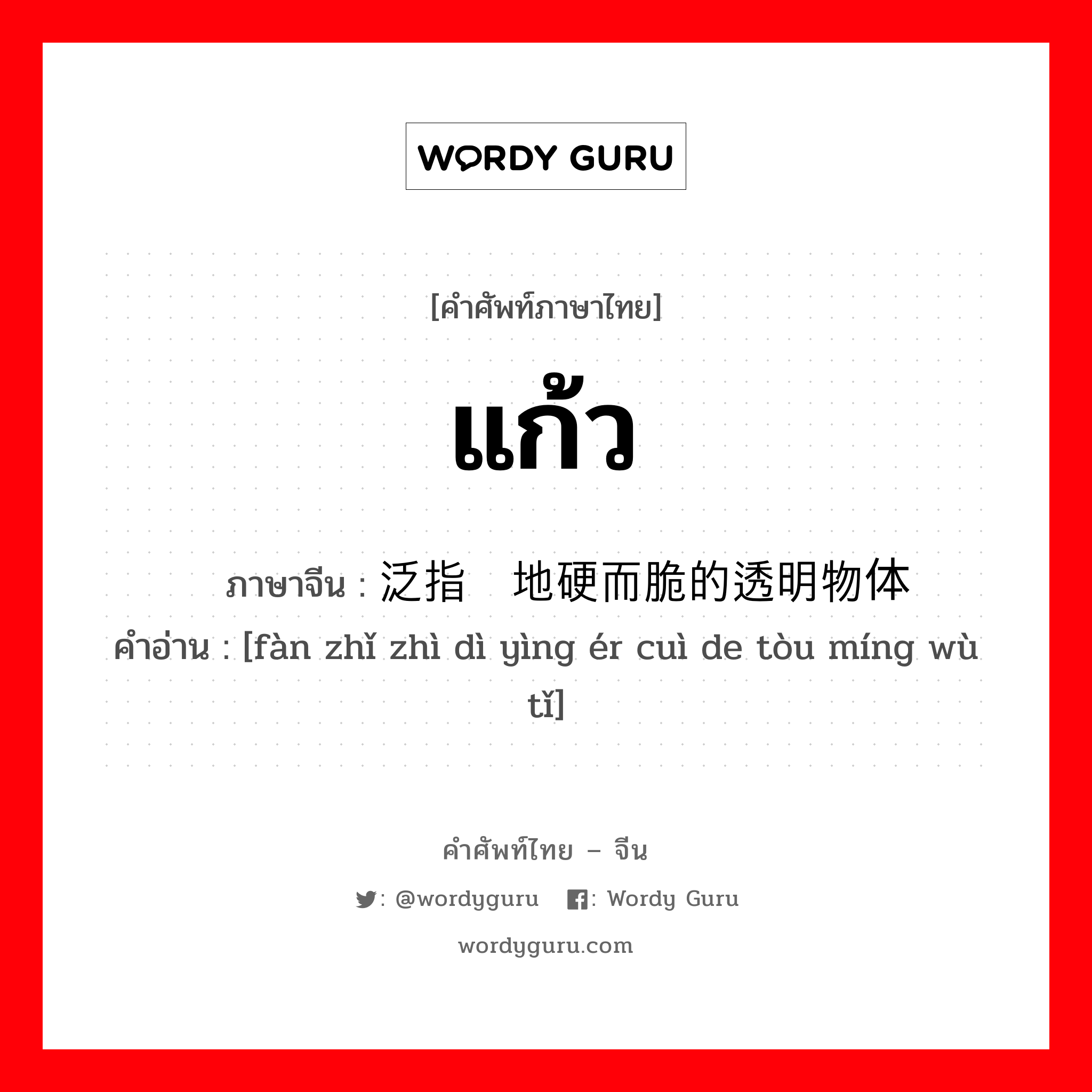 แก้ว ภาษาจีนคืออะไร, คำศัพท์ภาษาไทย - จีน แก้ว ภาษาจีน 泛指质地硬而脆的透明物体 คำอ่าน [fàn zhǐ zhì dì yìng ér cuì de tòu míng wù tǐ]