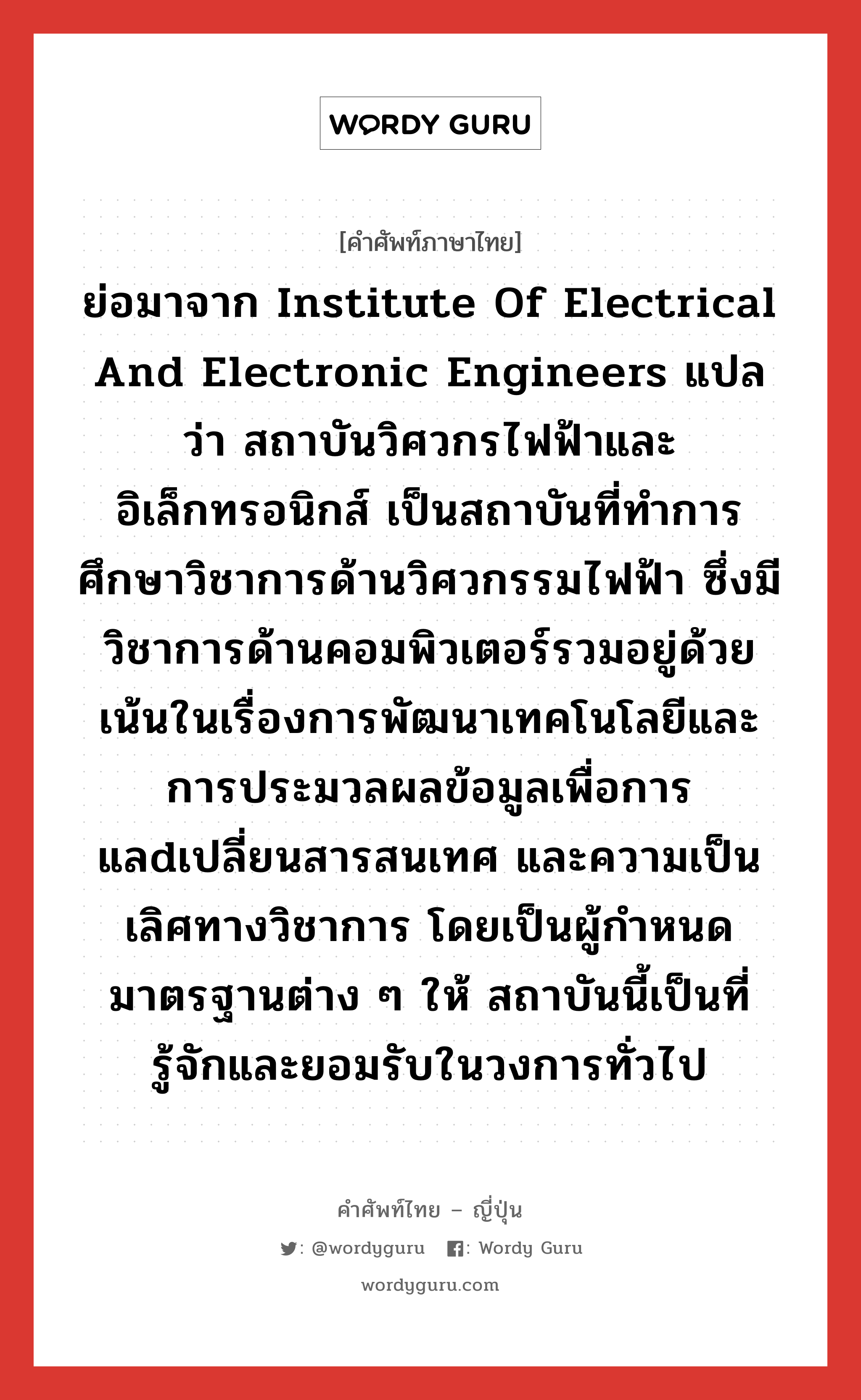 アイトリプルイー ภาษาไทย?, คำศัพท์ภาษาไทย - ญี่ปุ่น アイトリプルイー ภาษาญี่ปุ่น ย่อมาจาก Institute of Electrical and Electronic Engineers แปลว่า สถาบันวิศวกรไฟฟ้าและอิเล็กทรอนิกส์ เป็นสถาบันที่ทำการศึกษาวิชาการด้านวิศวกรรมไฟฟ้า ซึ่งมีวิชาการด้านคอมพิวเตอร์รวมอยู่ด้วย เน้นในเรื่องการพัฒนาเทคโนโลยีและการประมวลผลข้อมูลเพื่อการแลdเปลี่ยนสารสนเทศ และความเป็นเลิศทางวิชาการ โดยเป็นผู้กำหนดมาตรฐานต่าง ๆ ให้ สถาบันนี้เป็นที่รู้จักและยอมรับในวงการทั่วไป คำอ่านภาษาญี่ปุ่น アイトリプルイー หมวด n หมวด n