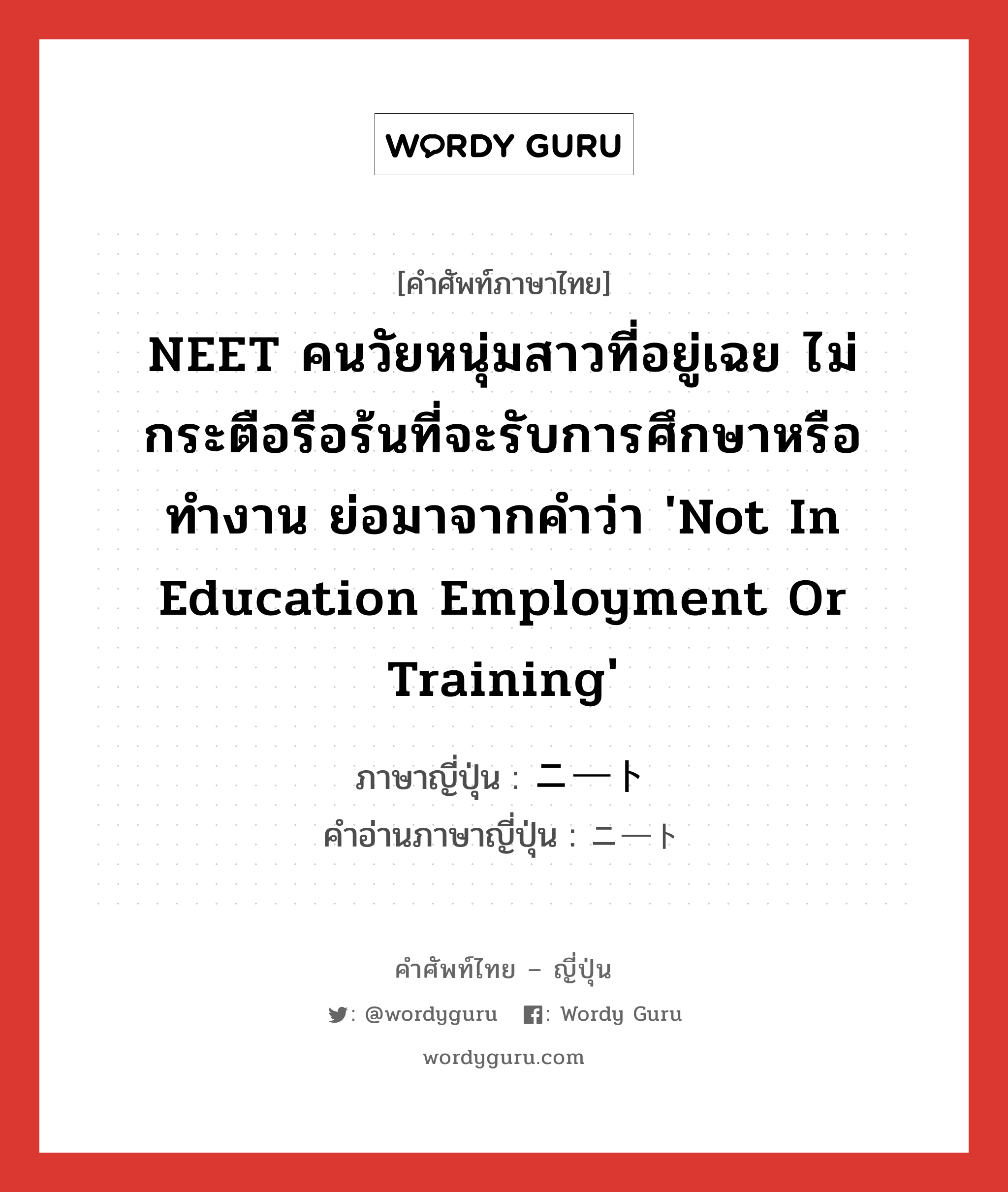 NEET คนวัยหนุ่มสาวที่อยู่เฉย ไม่กระตือรือร้นที่จะรับการศึกษาหรือทำงาน ย่อมาจากคำว่า 'Not in Education Employment or Training' ภาษาญี่ปุ่นคืออะไร, คำศัพท์ภาษาไทย - ญี่ปุ่น NEET คนวัยหนุ่มสาวที่อยู่เฉย ไม่กระตือรือร้นที่จะรับการศึกษาหรือทำงาน ย่อมาจากคำว่า 'Not in Education Employment or Training' ภาษาญี่ปุ่น ニート คำอ่านภาษาญี่ปุ่น ニート หมวด adj-na หมวด adj-na