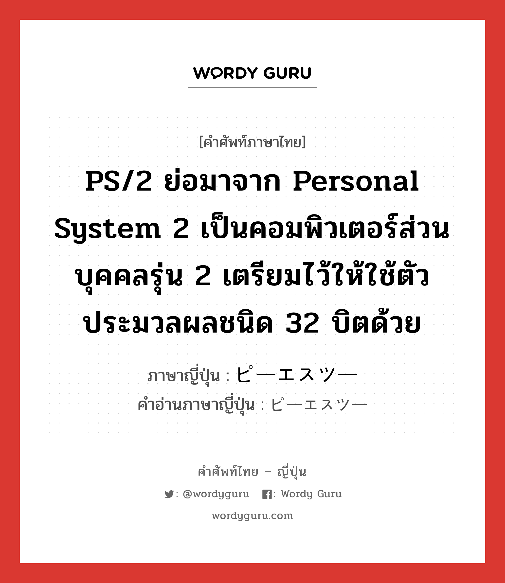 ピーエスツー ภาษาไทย?, คำศัพท์ภาษาไทย - ญี่ปุ่น ピーエスツー ภาษาญี่ปุ่น PS/2 ย่อมาจาก personal system 2 เป็นคอมพิวเตอร์ส่วนบุคคลรุ่น 2 เตรียมไว้ให้ใช้ตัวประมวลผลชนิด 32 บิตด้วย คำอ่านภาษาญี่ปุ่น ピーエスツー หมวด n หมวด n