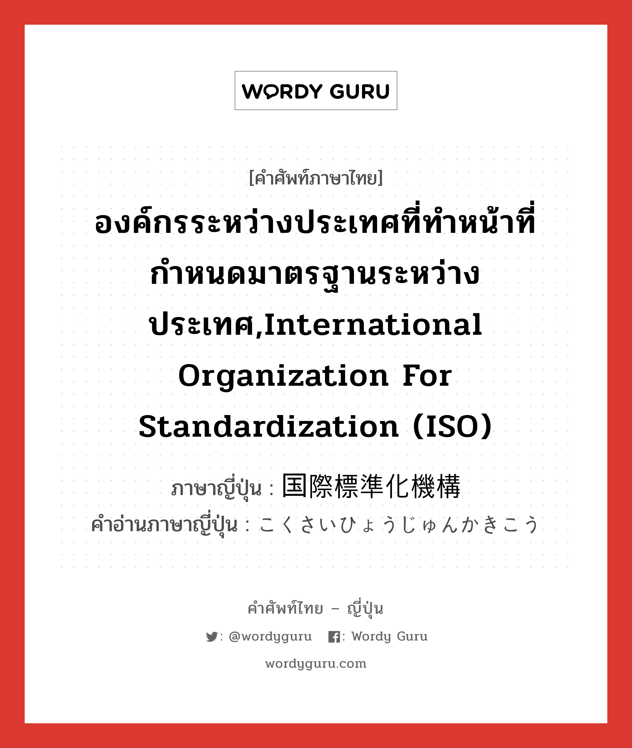 องค์กรระหว่างประเทศที่ทำหน้าที่กำหนดมาตรฐานระหว่างประเทศ,International Organization for Standardization (ISO) ภาษาญี่ปุ่นคืออะไร, คำศัพท์ภาษาไทย - ญี่ปุ่น องค์กรระหว่างประเทศที่ทำหน้าที่กำหนดมาตรฐานระหว่างประเทศ,International Organization for Standardization (ISO) ภาษาญี่ปุ่น 国際標準化機構 คำอ่านภาษาญี่ปุ่น こくさいひょうじゅんかきこう หมวด n หมวด n