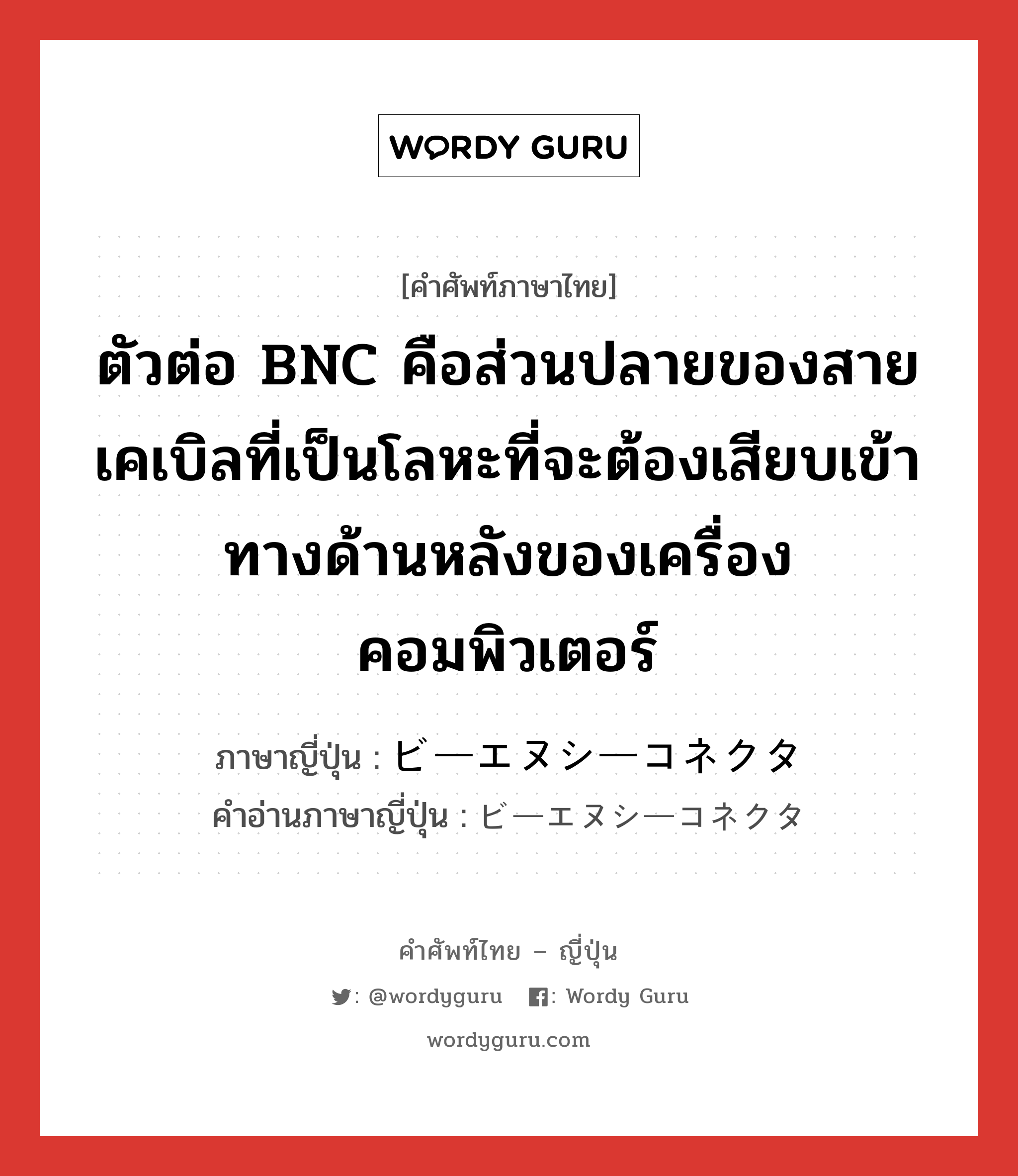ตัวต่อ BNC คือส่วนปลายของสายเคเบิลที่เป็นโลหะที่จะต้องเสียบเข้าทางด้านหลังของเครื่องคอมพิวเตอร์ ภาษาญี่ปุ่นคืออะไร, คำศัพท์ภาษาไทย - ญี่ปุ่น ตัวต่อ BNC คือส่วนปลายของสายเคเบิลที่เป็นโลหะที่จะต้องเสียบเข้าทางด้านหลังของเครื่องคอมพิวเตอร์ ภาษาญี่ปุ่น ビーエヌシーコネクタ คำอ่านภาษาญี่ปุ่น ビーエヌシーコネクタ หมวด n หมวด n