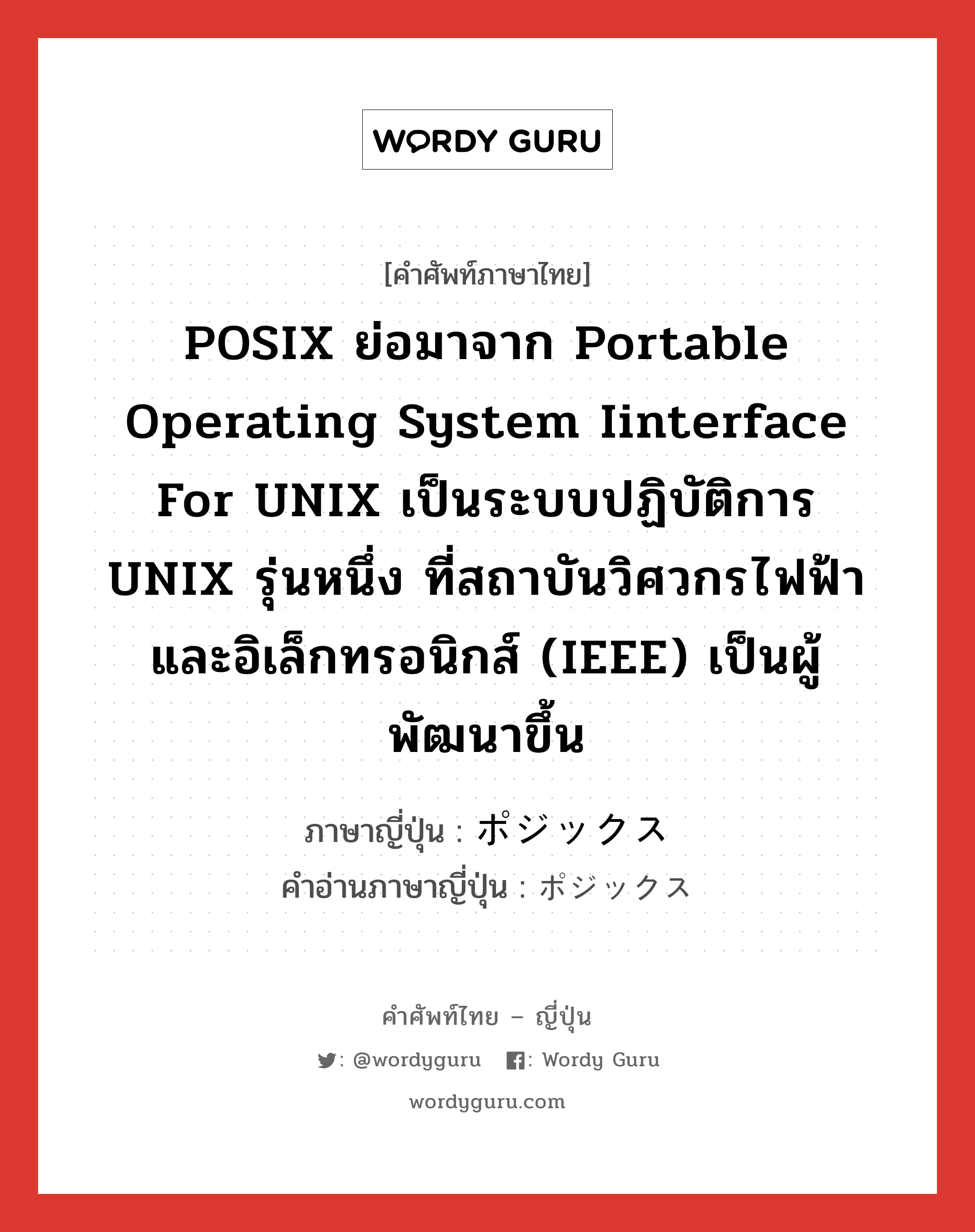 ポジックス ภาษาไทย?, คำศัพท์ภาษาไทย - ญี่ปุ่น ポジックス ภาษาญี่ปุ่น POSIX ย่อมาจาก Portable Operating System Iinterface for UNIX เป็นระบบปฏิบัติการ UNIX รุ่นหนึ่ง ที่สถาบันวิศวกรไฟฟ้าและอิเล็กทรอนิกส์ (IEEE) เป็นผู้พัฒนาขึ้น คำอ่านภาษาญี่ปุ่น ポジックス หมวด n หมวด n