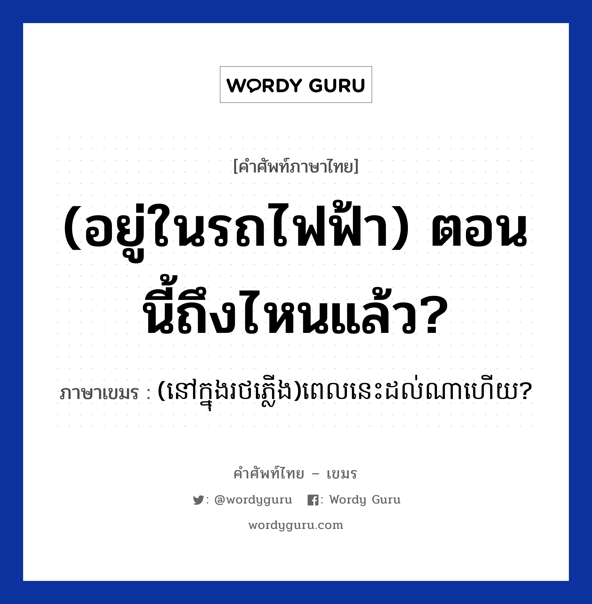(อยู่ในรถไฟฟ้า) ตอนนี้ถึงไหนแล้ว? ภาษาเขมรคืออะไร, คำศัพท์ภาษาไทย - เขมร (อยู่ในรถไฟฟ้า) ตอนนี้ถึงไหนแล้ว? ภาษาเขมร (នៅក្នុងរថភ្លេីង)ពេលនេះដល់ណាហេីយ? หมวด การเดินทาง (novknongrotplerng)Pelnis dol na hery? หมวด การเดินทาง