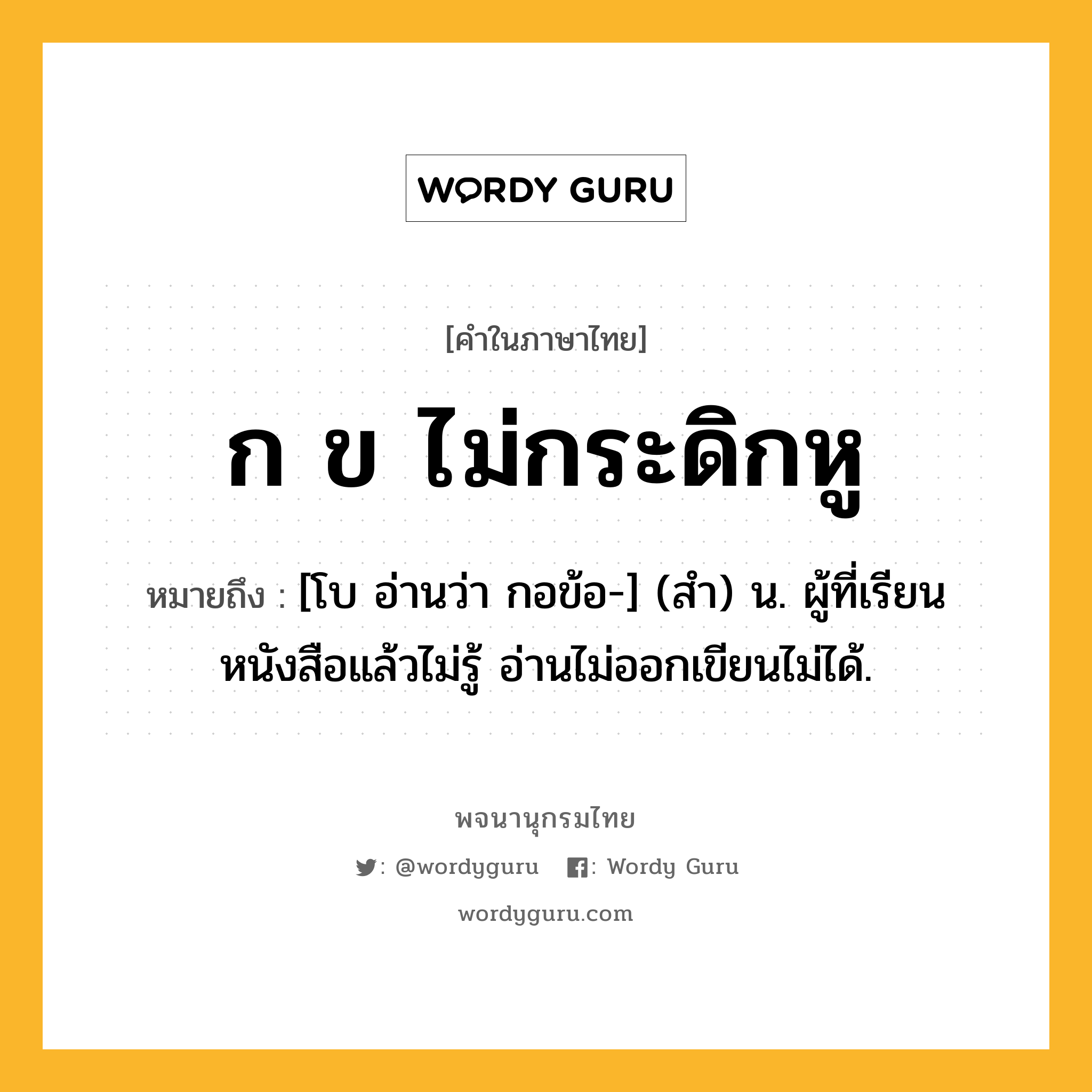 ก ข ไม่กระดิกหู หมายถึงอะไร?, คำในภาษาไทย ก ข ไม่กระดิกหู หมายถึง [โบ อ่านว่า กอข้อ-] (สํา) น. ผู้ที่เรียนหนังสือแล้วไม่รู้ อ่านไม่ออกเขียนไม่ได้.