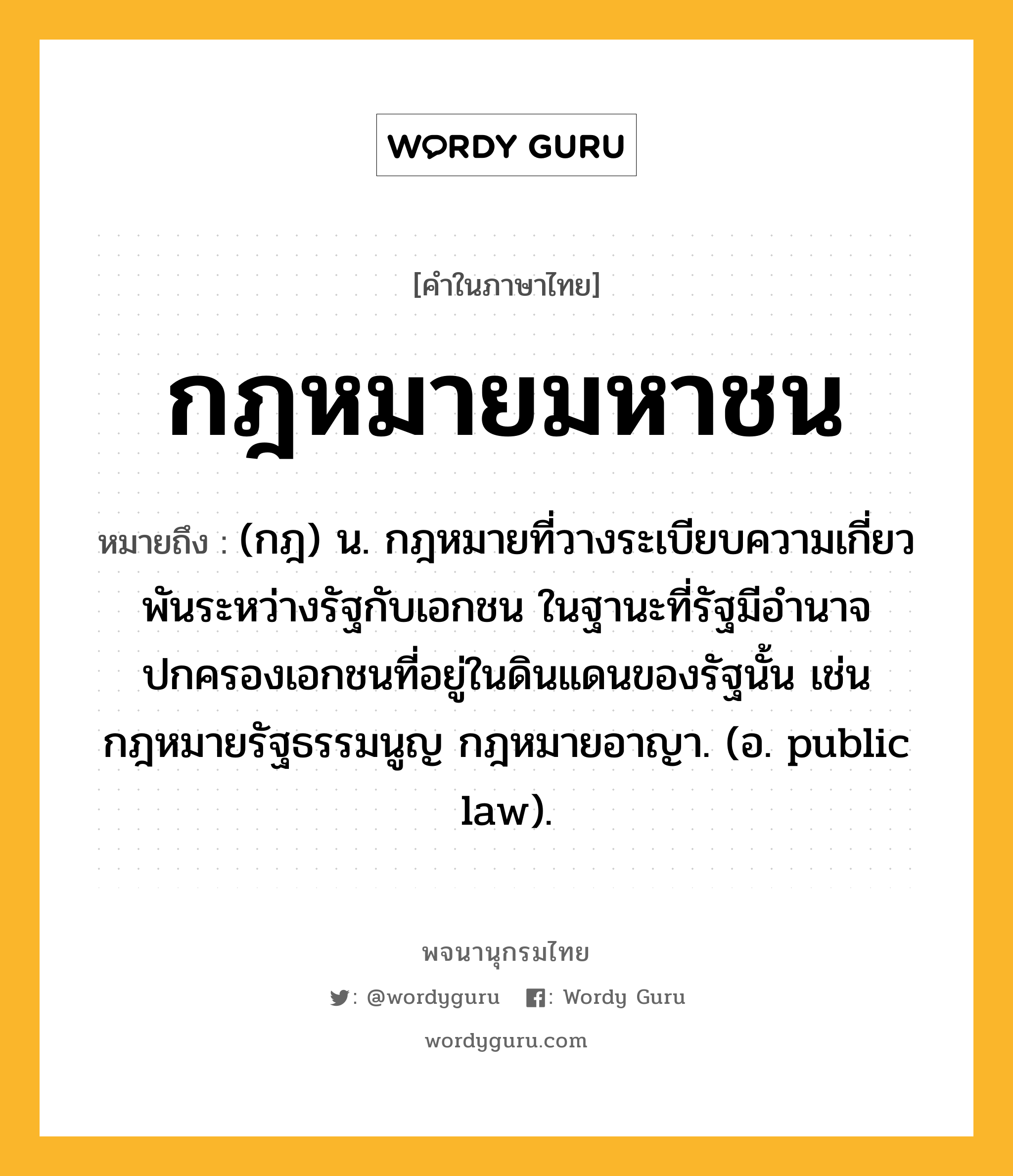 กฎหมายมหาชน ความหมาย หมายถึงอะไร?, คำในภาษาไทย กฎหมายมหาชน หมายถึง (กฎ) น. กฎหมายที่วางระเบียบความเกี่ยวพันระหว่างรัฐกับเอกชน ในฐานะที่รัฐมีอำนาจปกครองเอกชนที่อยู่ในดินแดนของรัฐนั้น เช่น กฎหมายรัฐธรรมนูญ กฎหมายอาญา. (อ. public law).