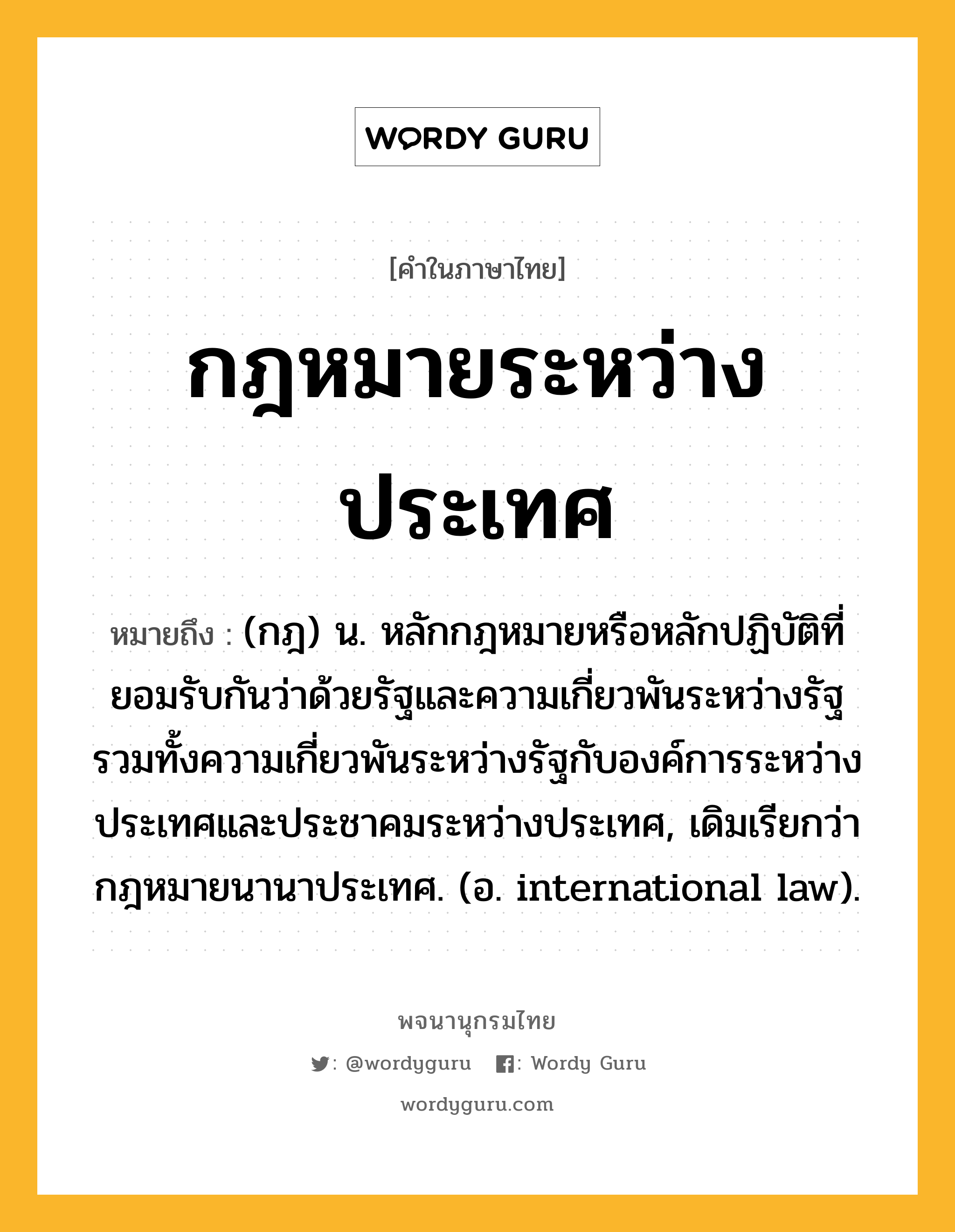 กฎหมายระหว่างประเทศ ความหมาย หมายถึงอะไร?, คำในภาษาไทย กฎหมายระหว่างประเทศ หมายถึง (กฎ) น. หลักกฎหมายหรือหลักปฏิบัติที่ยอมรับกันว่าด้วยรัฐและความเกี่ยวพันระหว่างรัฐ รวมทั้งความเกี่ยวพันระหว่างรัฐกับองค์การระหว่างประเทศและประชาคมระหว่างประเทศ, เดิมเรียกว่า กฎหมายนานาประเทศ. (อ. international law).
