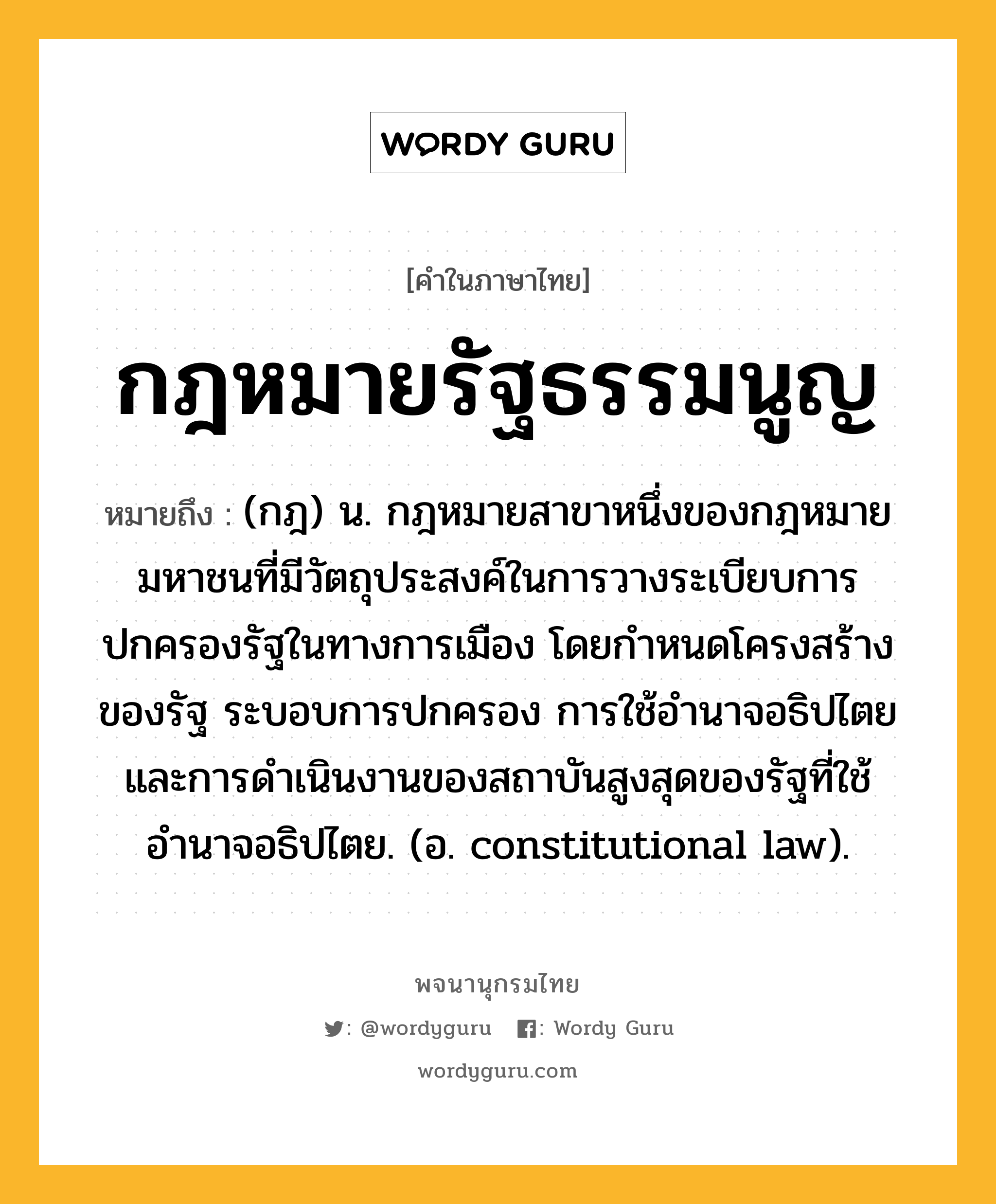 กฎหมายรัฐธรรมนูญ หมายถึงอะไร?, คำในภาษาไทย กฎหมายรัฐธรรมนูญ หมายถึง (กฎ) น. กฎหมายสาขาหนึ่งของกฎหมายมหาชนที่มีวัตถุประสงค์ในการวางระเบียบการปกครองรัฐในทางการเมือง โดยกำหนดโครงสร้างของรัฐ ระบอบการปกครอง การใช้อำนาจอธิปไตยและการดำเนินงานของสถาบันสูงสุดของรัฐที่ใช้อำนาจอธิปไตย. (อ. constitutional law).