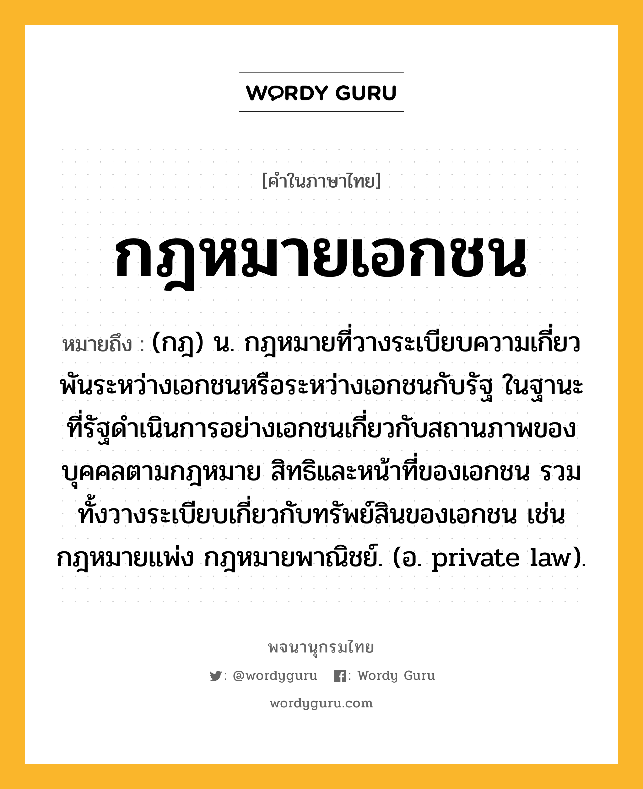 กฎหมายเอกชน ความหมาย หมายถึงอะไร?, คำในภาษาไทย กฎหมายเอกชน หมายถึง (กฎ) น. กฎหมายที่วางระเบียบความเกี่ยวพันระหว่างเอกชนหรือระหว่างเอกชนกับรัฐ ในฐานะที่รัฐดำเนินการอย่างเอกชนเกี่ยวกับสถานภาพของบุคคลตามกฎหมาย สิทธิและหน้าที่ของเอกชน รวมทั้งวางระเบียบเกี่ยวกับทรัพย์สินของเอกชน เช่น กฎหมายแพ่ง กฎหมายพาณิชย์. (อ. private law).