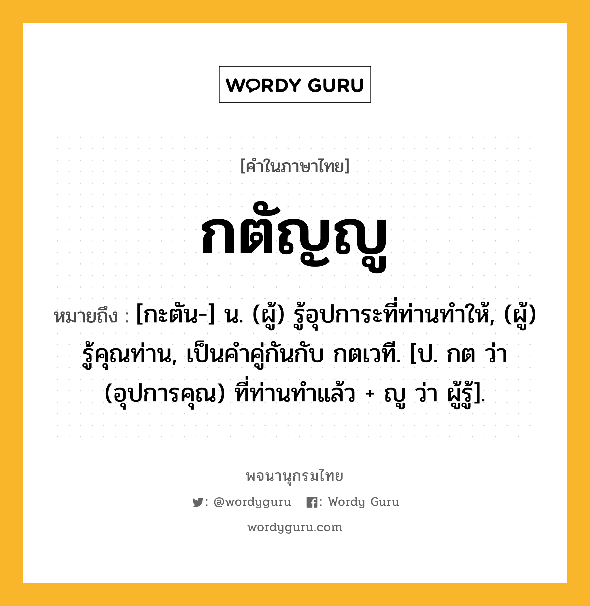 กตัญญู หมายถึงอะไร?, คำในภาษาไทย กตัญญู หมายถึง [กะตัน-] น. (ผู้) รู้อุปการะที่ท่านทําให้, (ผู้) รู้คุณท่าน, เป็นคําคู่กันกับ กตเวที. [ป. กต ว่า (อุปการคุณ) ที่ท่านทําแล้ว + ญู ว่า ผู้รู้].