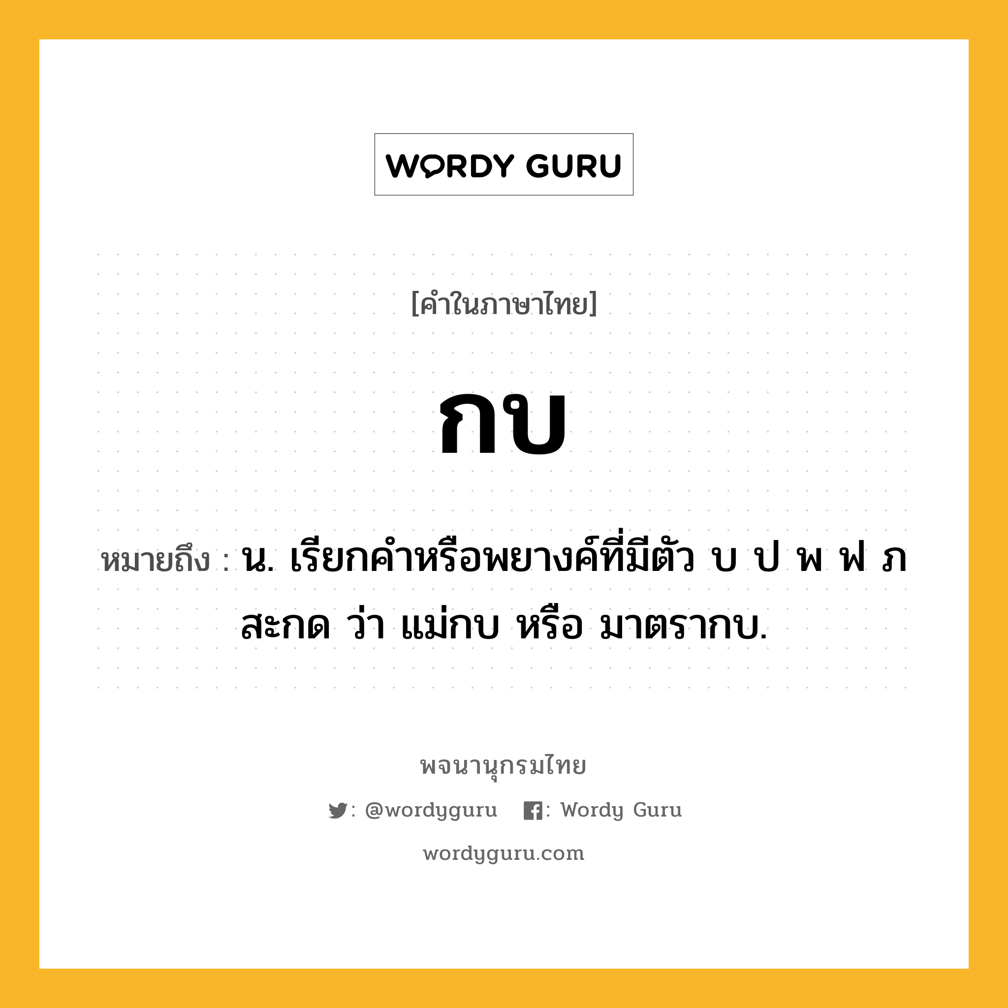 กบ หมายถึงอะไร?, คำในภาษาไทย กบ หมายถึง น. เรียกคำหรือพยางค์ที่มีตัว บ ป พ ฟ ภ สะกด ว่า แม่กบ หรือ มาตรากบ.