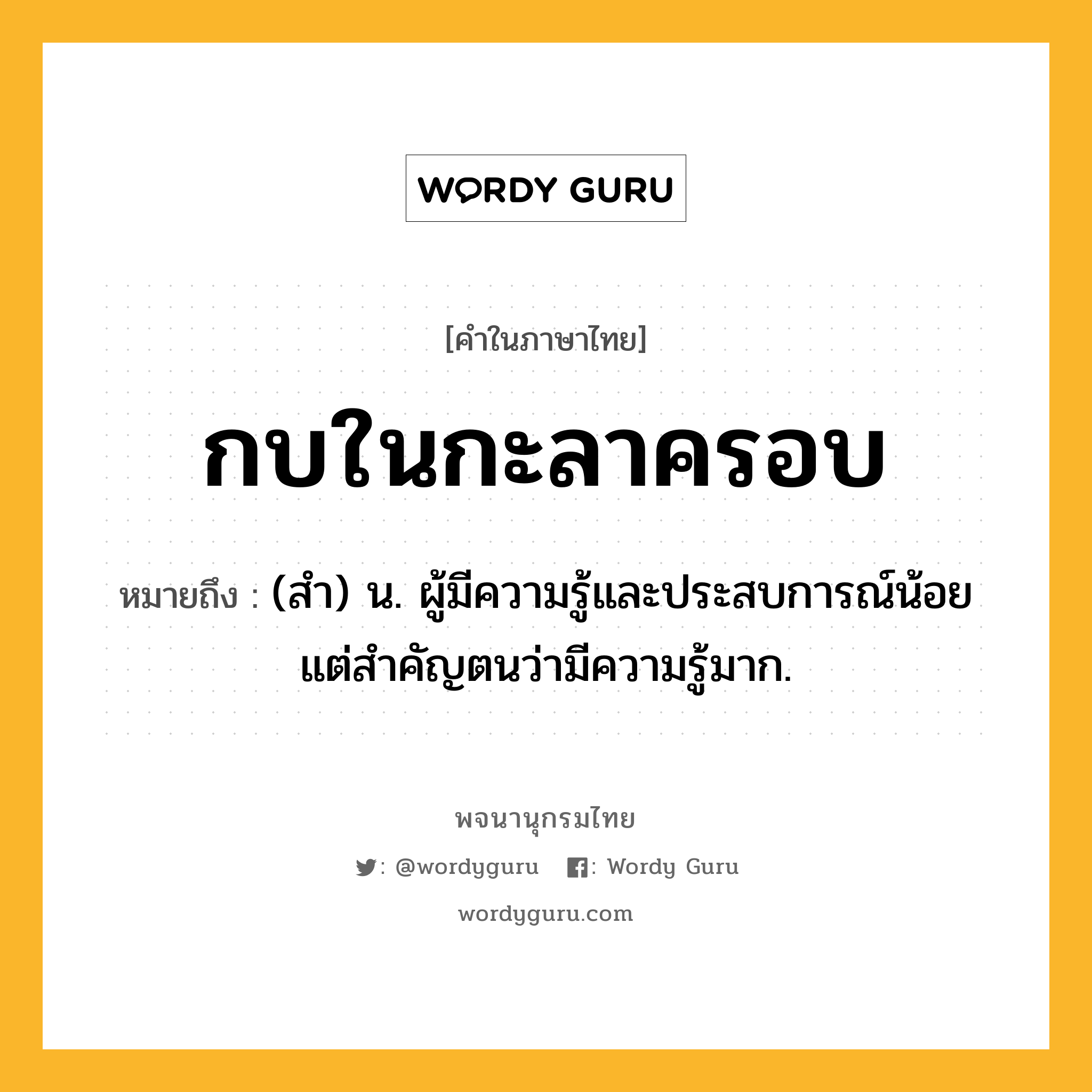 กบในกะลาครอบ ความหมาย หมายถึงอะไร?, คำในภาษาไทย กบในกะลาครอบ หมายถึง (สำ) น. ผู้มีความรู้และประสบการณ์น้อยแต่สำคัญตนว่ามีความรู้มาก.