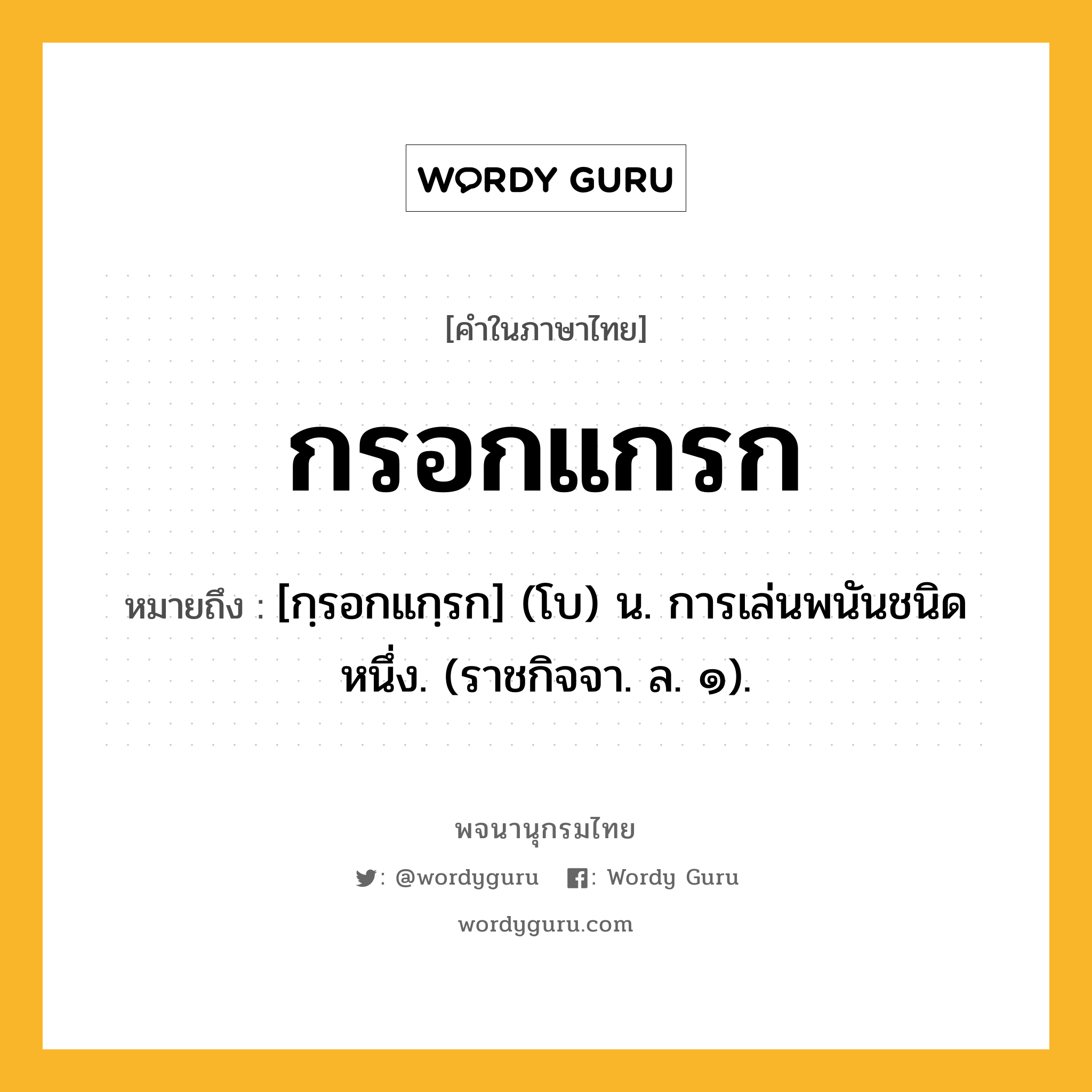 กรอกแกรก ความหมาย หมายถึงอะไร?, คำในภาษาไทย กรอกแกรก หมายถึง [กฺรอกแกฺรก] (โบ) น. การเล่นพนันชนิดหนึ่ง. (ราชกิจจา. ล. ๑).