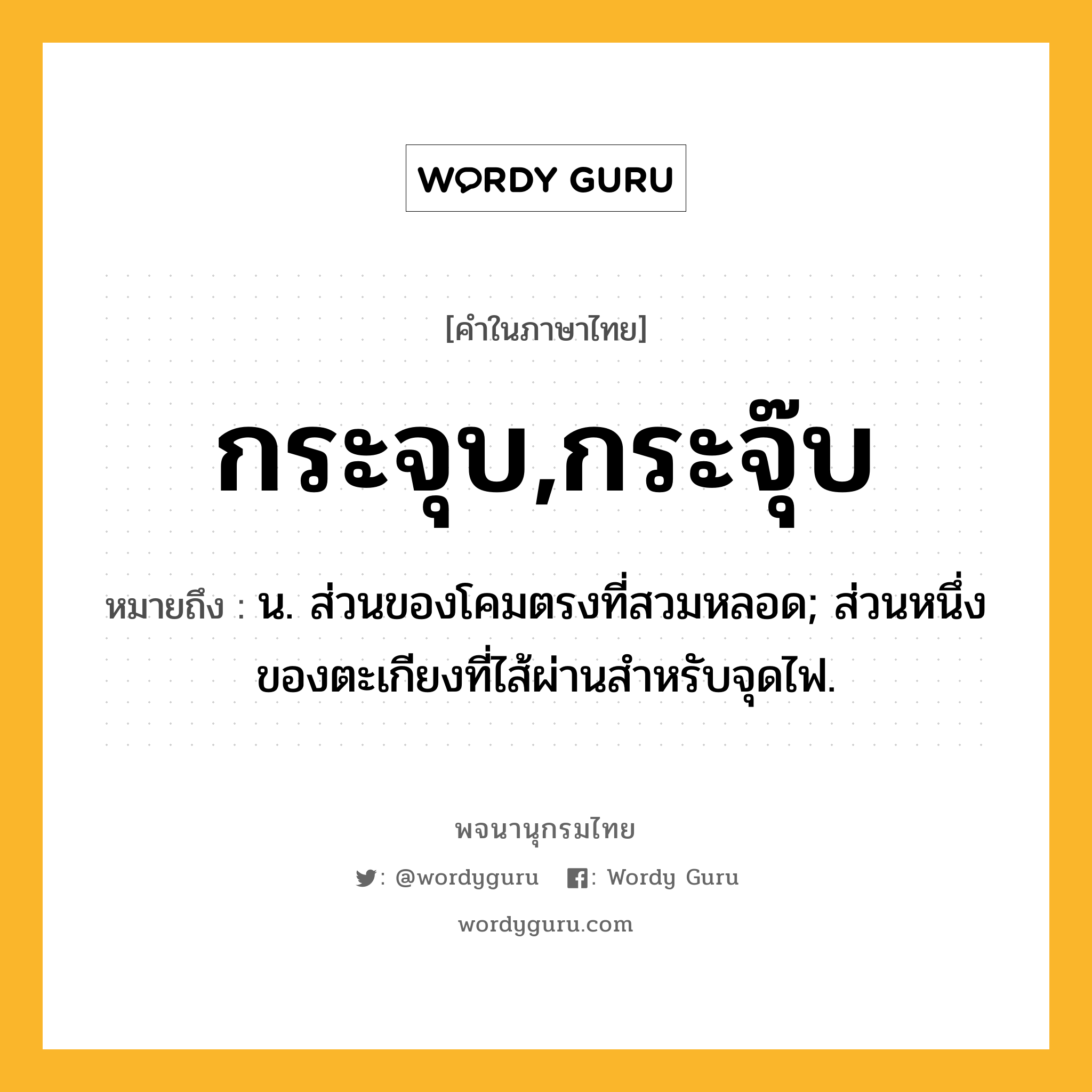 กระจุบ,กระจุ๊บ หมายถึงอะไร?, คำในภาษาไทย กระจุบ,กระจุ๊บ หมายถึง น. ส่วนของโคมตรงที่สวมหลอด; ส่วนหนึ่งของตะเกียงที่ไส้ผ่านสําหรับจุดไฟ.