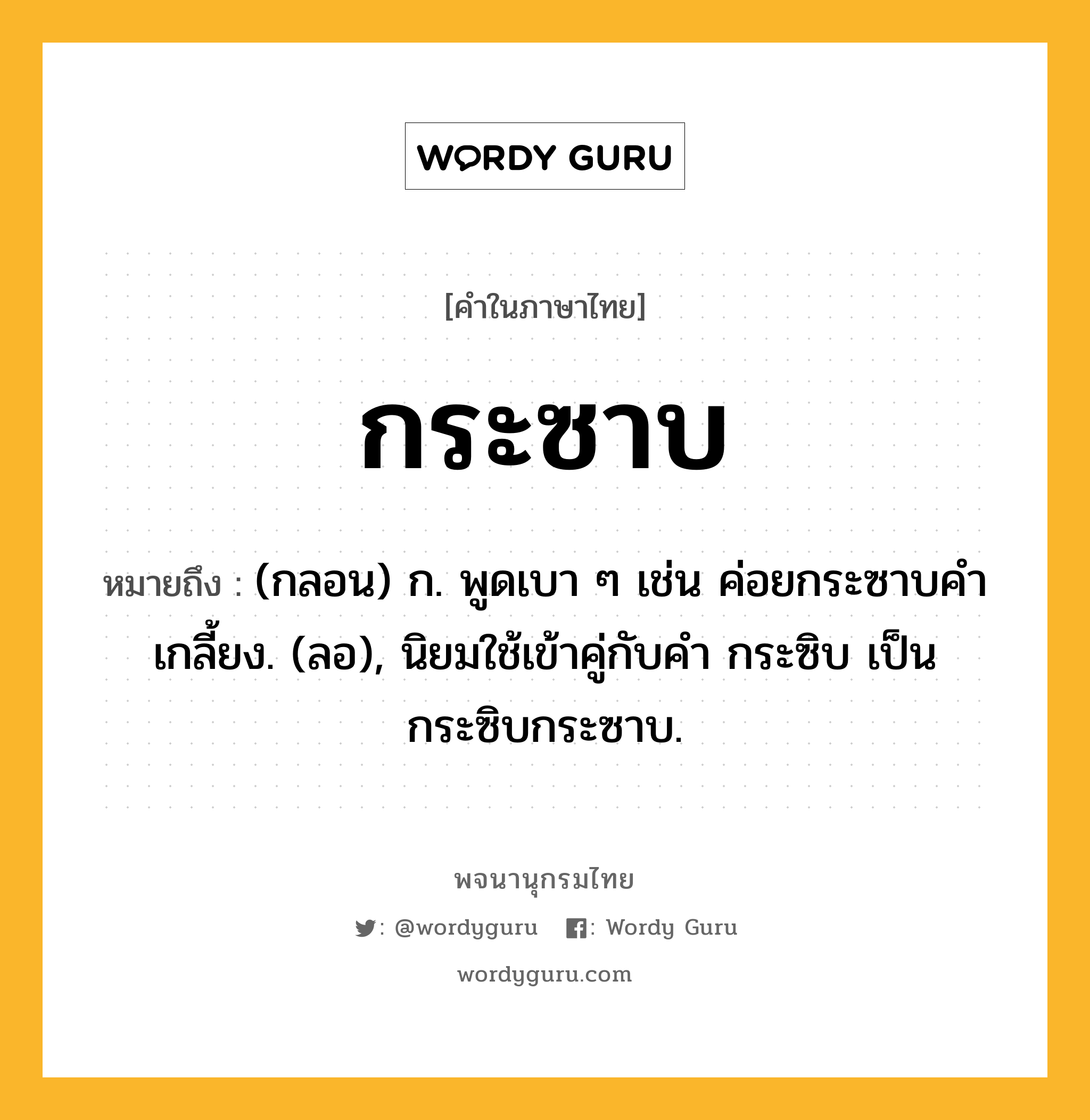 กระซาบ หมายถึงอะไร?, คำในภาษาไทย กระซาบ หมายถึง (กลอน) ก. พูดเบา ๆ เช่น ค่อยกระซาบคําเกลี้ยง. (ลอ), นิยมใช้เข้าคู่กับคํา กระซิบ เป็น กระซิบกระซาบ.