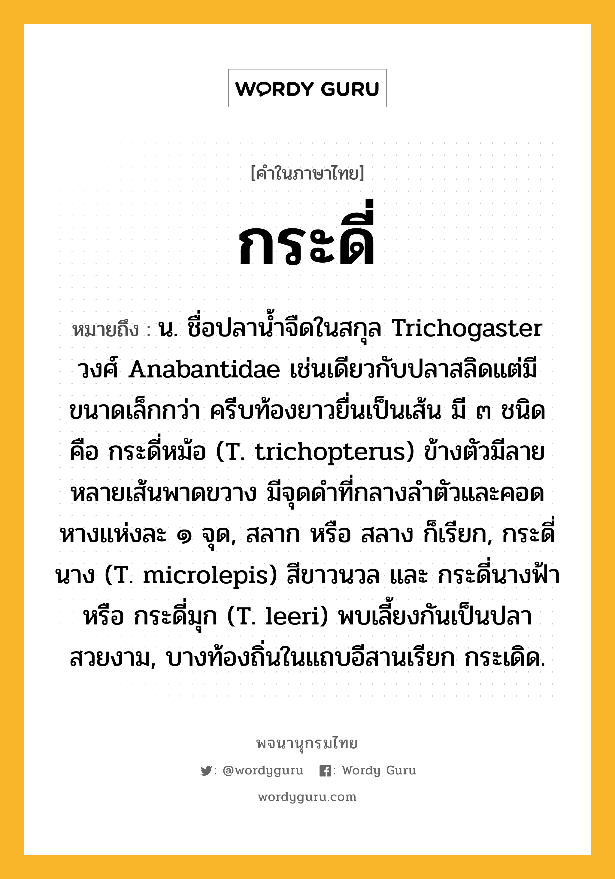กระดี่ หมายถึงอะไร?, คำในภาษาไทย กระดี่ หมายถึง น. ชื่อปลานํ้าจืดในสกุล Trichogaster วงศ์ Anabantidae เช่นเดียวกับปลาสลิดแต่มีขนาดเล็กกว่า ครีบท้องยาวยื่นเป็นเส้น มี ๓ ชนิด คือ กระดี่หม้อ (T. trichopterus) ข้างตัวมีลายหลายเส้นพาดขวาง มีจุดดําที่กลางลําตัวและคอดหางแห่งละ ๑ จุด, สลาก หรือ สลาง ก็เรียก, กระดี่นาง (T. microlepis) สีขาวนวล และ กระดี่นางฟ้า หรือ กระดี่มุก (T. leeri) พบเลี้ยงกันเป็นปลาสวยงาม, บางท้องถิ่นในแถบอีสานเรียก กระเดิด.