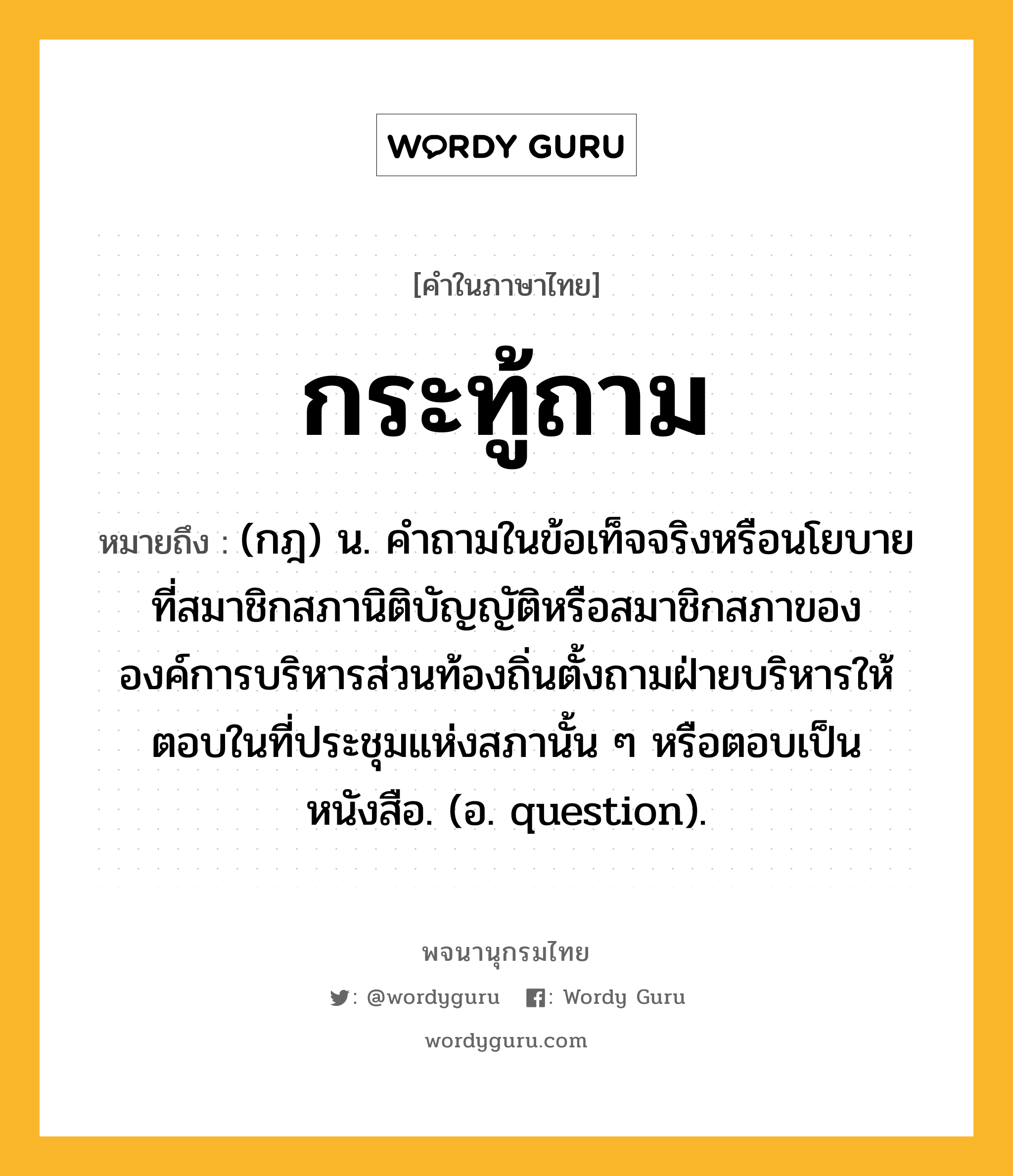 กระทู้ถาม หมายถึงอะไร?, คำในภาษาไทย กระทู้ถาม หมายถึง (กฎ) น. คําถามในข้อเท็จจริงหรือนโยบายที่สมาชิกสภานิติบัญญัติหรือสมาชิกสภาขององค์การบริหารส่วนท้องถิ่นตั้งถามฝ่ายบริหารให้ตอบในที่ประชุมแห่งสภานั้น ๆ หรือตอบเป็นหนังสือ. (อ. question).