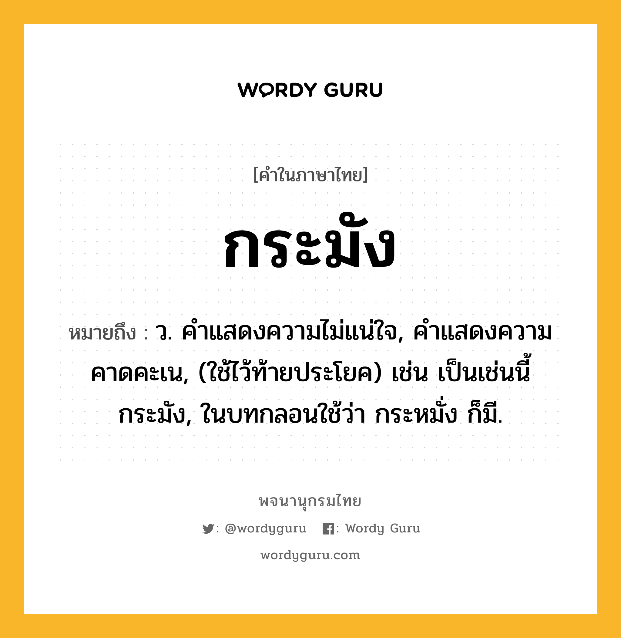 กระมัง หมายถึงอะไร?, คำในภาษาไทย กระมัง หมายถึง ว. คําแสดงความไม่แน่ใจ, คําแสดงความคาดคะเน, (ใช้ไว้ท้ายประโยค) เช่น เป็นเช่นนี้กระมัง, ในบทกลอนใช้ว่า กระหมั่ง ก็มี.