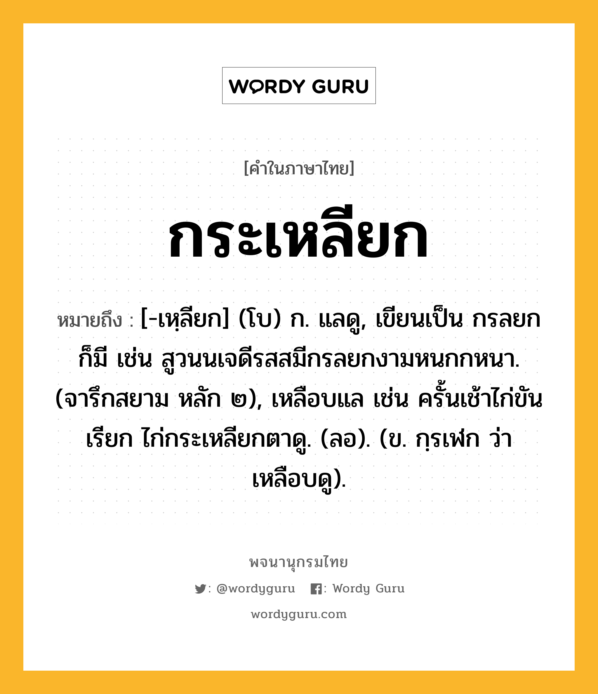 กระเหลียก ความหมาย หมายถึงอะไร?, คำในภาษาไทย กระเหลียก หมายถึง [-เหฺลียก] (โบ) ก. แลดู, เขียนเป็น กรลยก ก็มี เช่น สูวนนเจดีรสสมีกรลยกงามหนกกหนา. (จารึกสยาม หลัก ๒), เหลือบแล เช่น ครั้นเช้าไก่ขันเรียก ไก่กระเหลียกตาดู. (ลอ). (ข. กฺรเฬก ว่า เหลือบดู).