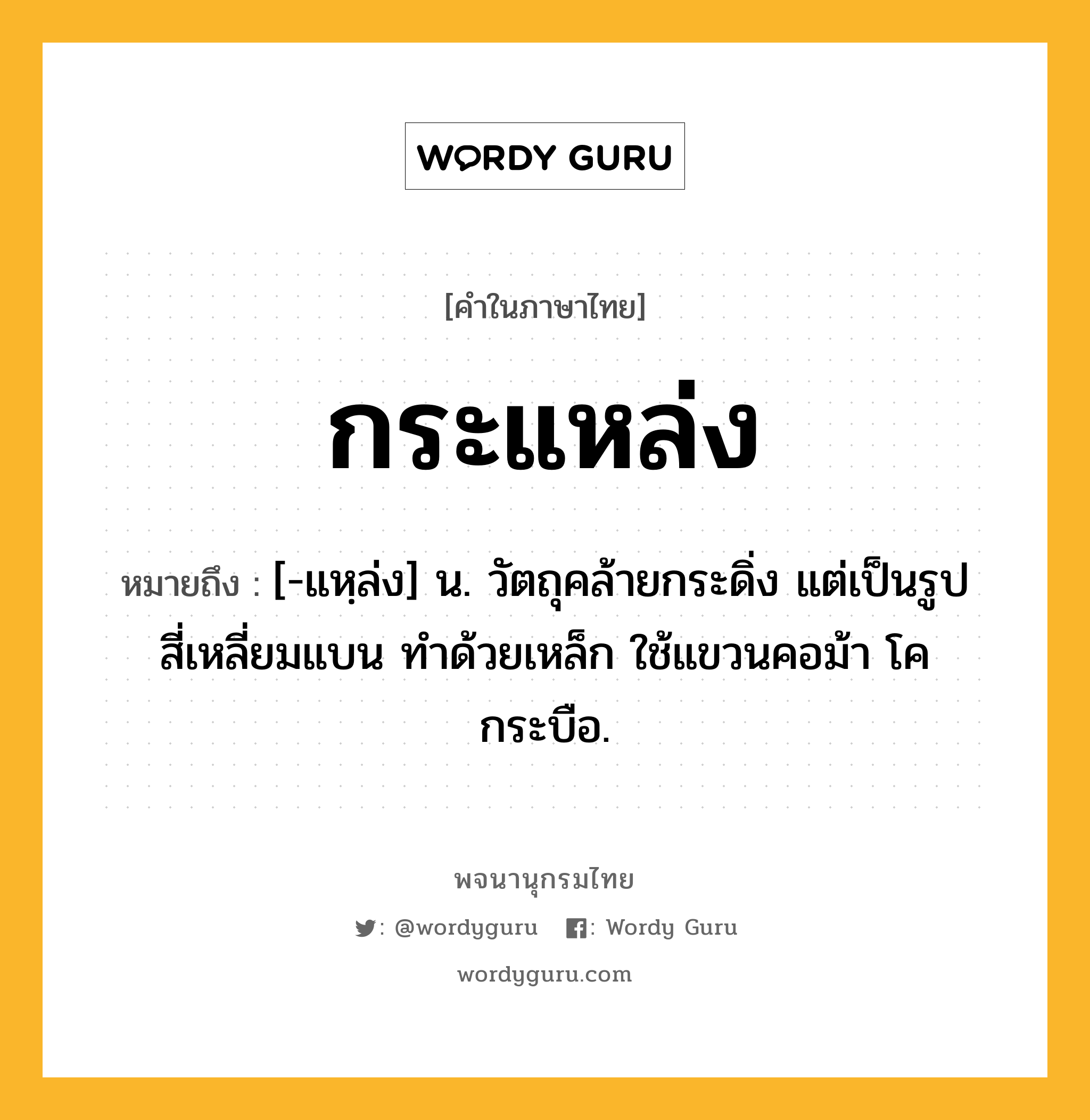 กระแหล่ง หมายถึงอะไร?, คำในภาษาไทย กระแหล่ง หมายถึง [-แหฺล่ง] น. วัตถุคล้ายกระดิ่ง แต่เป็นรูปสี่เหลี่ยมแบน ทําด้วยเหล็ก ใช้แขวนคอม้า โค กระบือ.