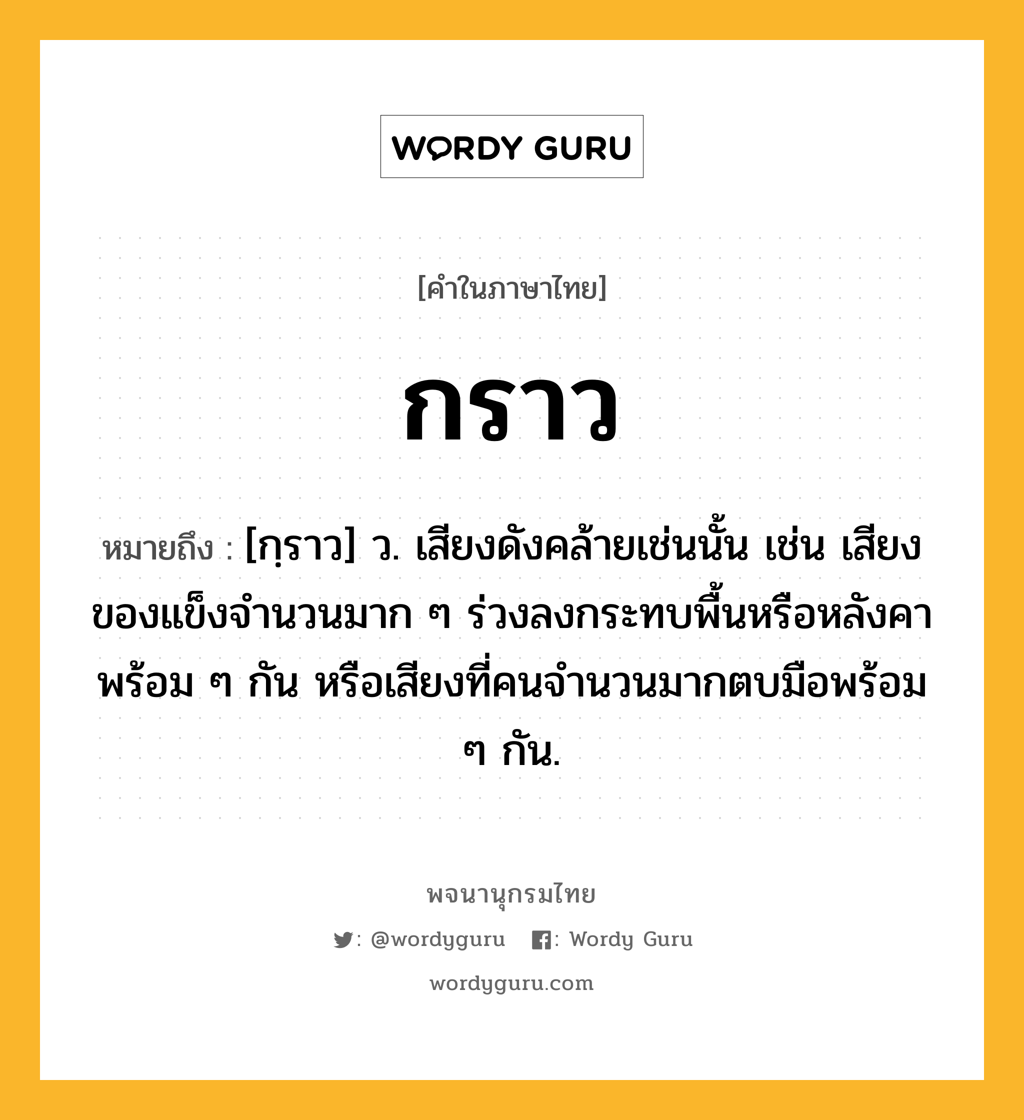 กราว ความหมาย หมายถึงอะไร?, คำในภาษาไทย กราว หมายถึง [กฺราว] ว. เสียงดังคล้ายเช่นนั้น เช่น เสียงของแข็งจํานวนมาก ๆ ร่วงลงกระทบพื้นหรือหลังคาพร้อม ๆ กัน หรือเสียงที่คนจํานวนมากตบมือพร้อม ๆ กัน.